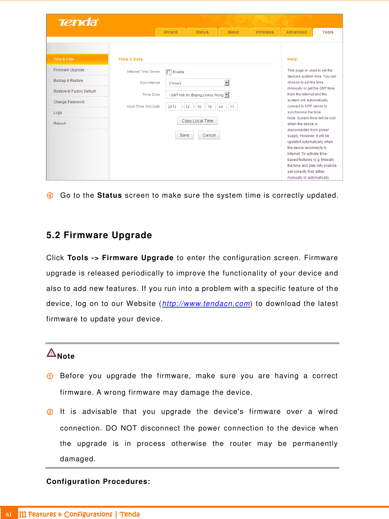                                                                             61 III Features &amp; Configurations | Tenda   ④ Go to the Status screen to make sure the system time is correctly updated.  5.2 Firmware Upgrade Click Tools -&gt; Firmware Upgrade to enter the configuration screen. Firmware upgrade is released periodically to improve the functionality of your device and also to add new features. If you run into a problem with a specific feature of th e device, log on to our Website (http://www.tendacn.com) to download the latest firmware to update your device.  Note ① Before  you  upgrade  the  firmware,  make  sure  you  are  having  a  correct firmware. A wrong firmware may damage the device. ② It  is  advisable  that  you  upgrade  the  device&apos;s  firmware  over  a  wired connection.  DO  NOT  disconnect  the  power  connection  to  the  device  when the  upgrade  is  in  process  otherwise  the  router  may  be  permanently damaged. Configuration Procedures: 