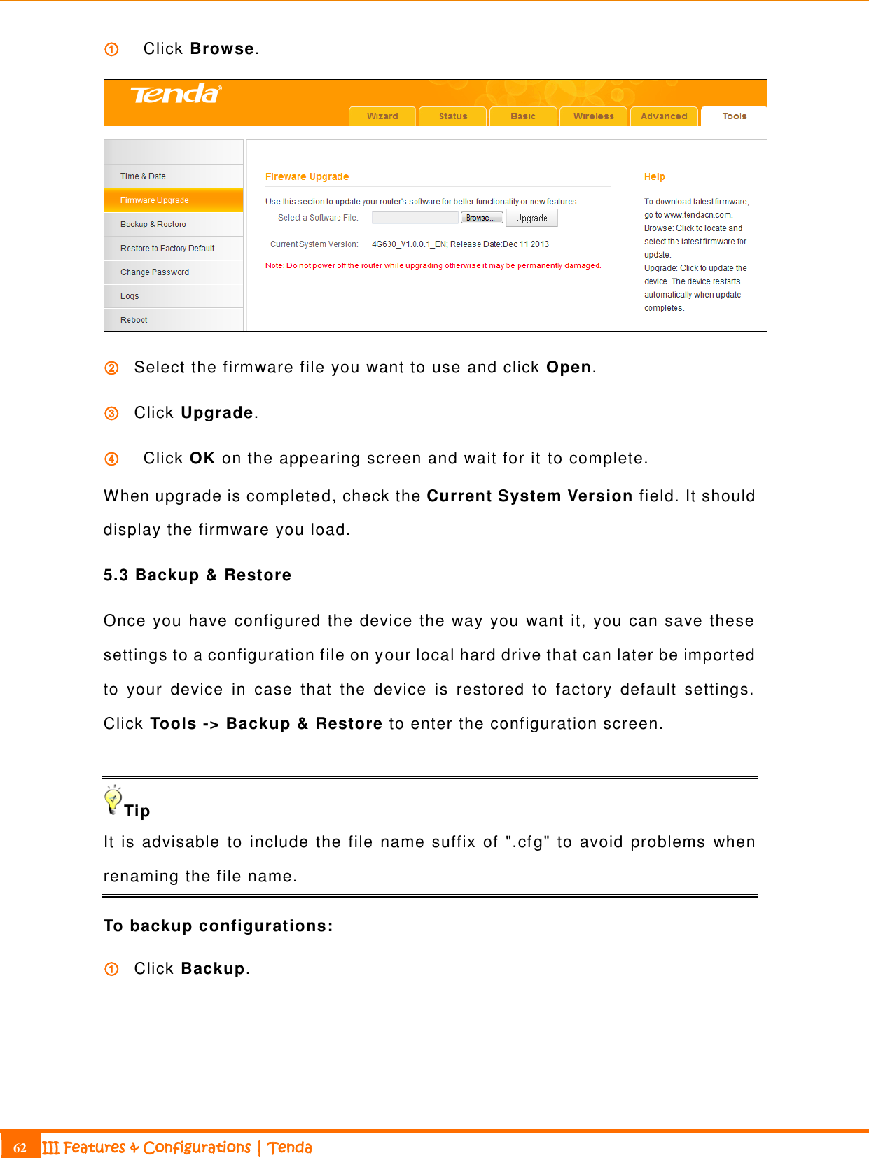                                                                             62 III Features &amp; Configurations | Tenda  ①   Click Browse.    ② Select the firmware file you want to use and click Open. ③ Click Upgrade. ④   Click OK on the appearing screen and wait for it to complete. When upgrade is completed, check the Current System Version field. It should display the firmware you load. 5.3 Backup &amp; Restore Once you have configured the device the way you want it, you can save these settings to a configuration file on your local hard drive that can later be imported to  your  device  in  case  that  the  device  is  restored  to  factory  default  settings. Click Tools -&gt; Backup &amp; Restore to enter the configuration screen.  Tip It is  advisable  to  include the file name suffix  of &quot;.cfg&quot; to  avoid  problems  when renaming the file name. To backup configurations: ① Click Backup. 