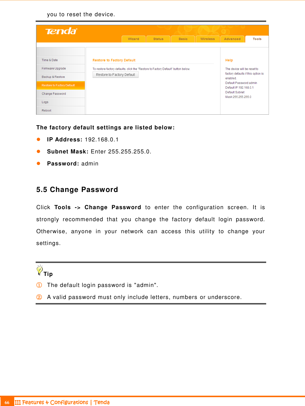                                                                             66 III Features &amp; Configurations | Tenda  you to reset the device.  The factory default settings are listed below:  IP Address: 192.168.0.1  Subnet Mask: Enter 255.255.255.0.  Password: admin  5.5 Change Password Click  Tools  -&gt;  Change  Password  to  enter  the  configuration  screen.  It  is strongly  recommended  that  you  change  the  factory  default  login  password. Otherwise,  anyone  in  your  network  can  access  this  utility  to  change  your settings.  Tip ① The default login password is &quot;admin&quot;. ② A valid password must only include letters, numbers or underscore.  