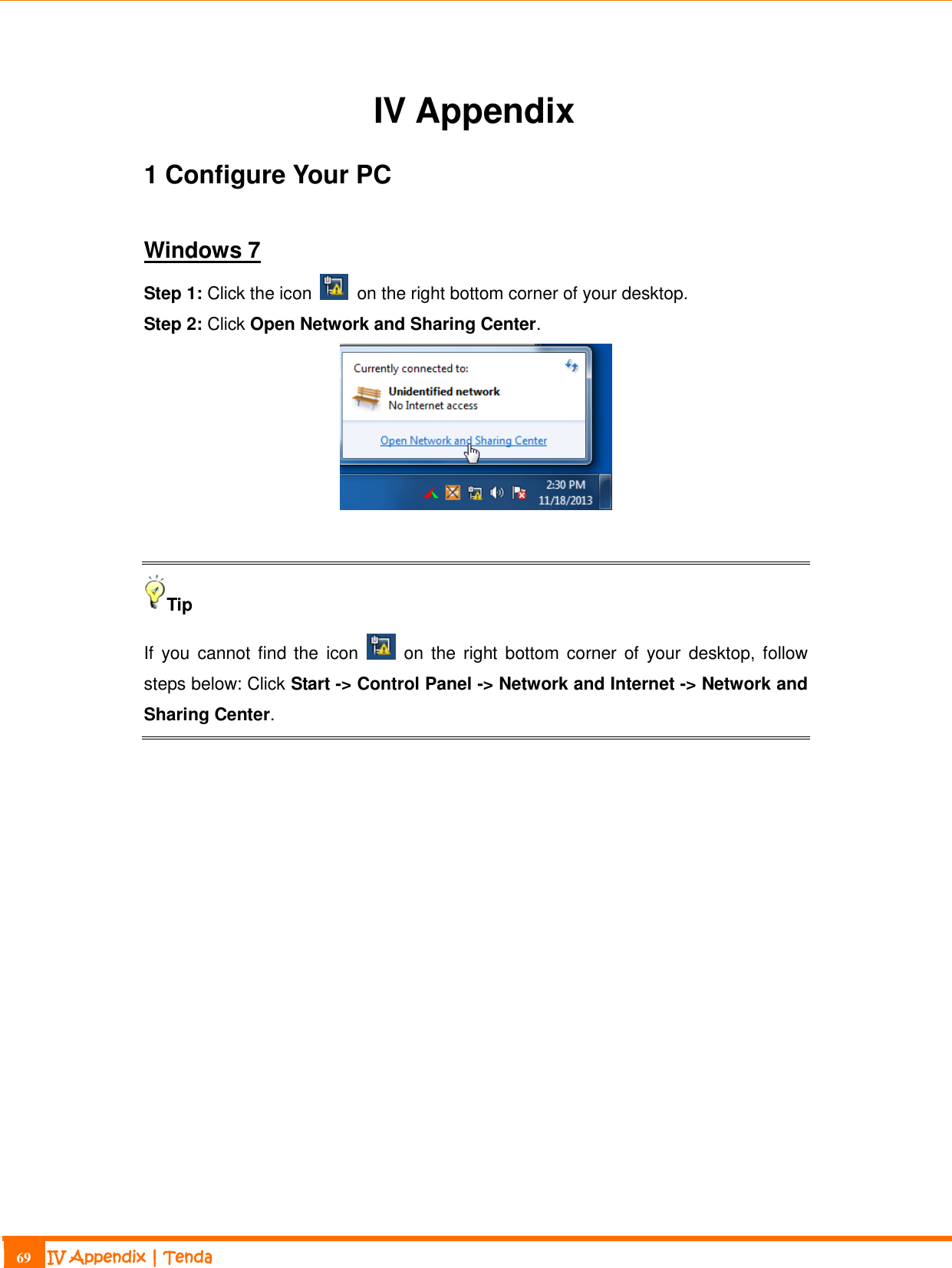                                                                             69 IV Appendix | Tenda  IV Appendix 1 Configure Your PC Windows 7 Step 1: Click the icon    on the right bottom corner of your desktop. Step 2: Click Open Network and Sharing Center.   Tip If  you  cannot find the  icon    on the  right  bottom  corner of  your  desktop, follow steps below: Click Start -&gt; Control Panel -&gt; Network and Internet -&gt; Network and Sharing Center.   