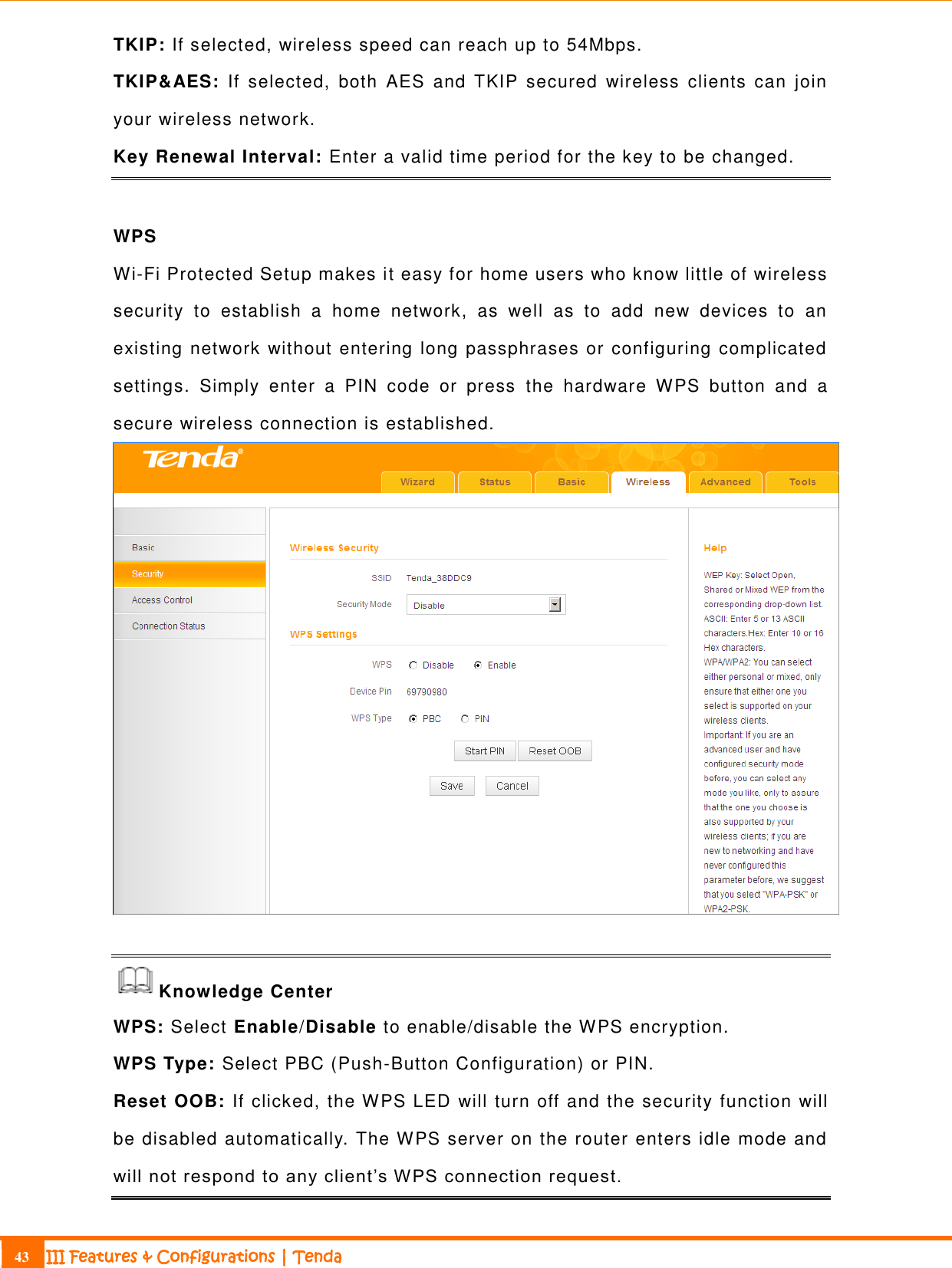                                                                             43 III Features &amp; Configurations | Tenda  TKIP: If selected, wireless speed can reach up to 54Mbps.   TKIP&amp;AES:  If  selected,  both  AES  and  TKIP  secured  wireless  clients  can  join your wireless network. Key Renewal Interval: Enter a valid time period for the key to be changed.   WPS Wi-Fi Protected Setup makes it easy for home users who know little of wireless security  to  establish  a  home  network,  as  well  as  to  add  new  devices  to  an existing network without entering long passphrases or configuring complicated settings.  Simply  enter  a  PIN  code  or  press  the  hardware  WPS  button  and  a secure wireless connection is established.   Knowledge Center WPS: Select Enable/Disable to enable/disable the WPS encryption. WPS Type: Select PBC (Push-Button Configuration) or PIN. Reset OOB: If clicked, the WPS LED will turn off and the security function will be disabled automatically. The WPS server on the router enters idle mode and will not respond to any client’s W PS connection request.  