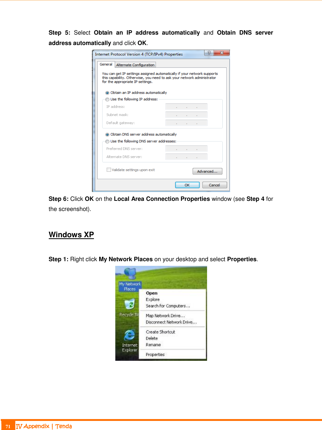                                                                             71 IV Appendix | Tenda   Step  5:  Select  Obtain  an  IP  address  automatically  and  Obtain  DNS  server address automatically and click OK.  Step 6: Click OK on the Local Area Connection Properties window (see Step 4 for the screenshot).  Windows XP  Step 1: Right click My Network Places on your desktop and select Properties.   