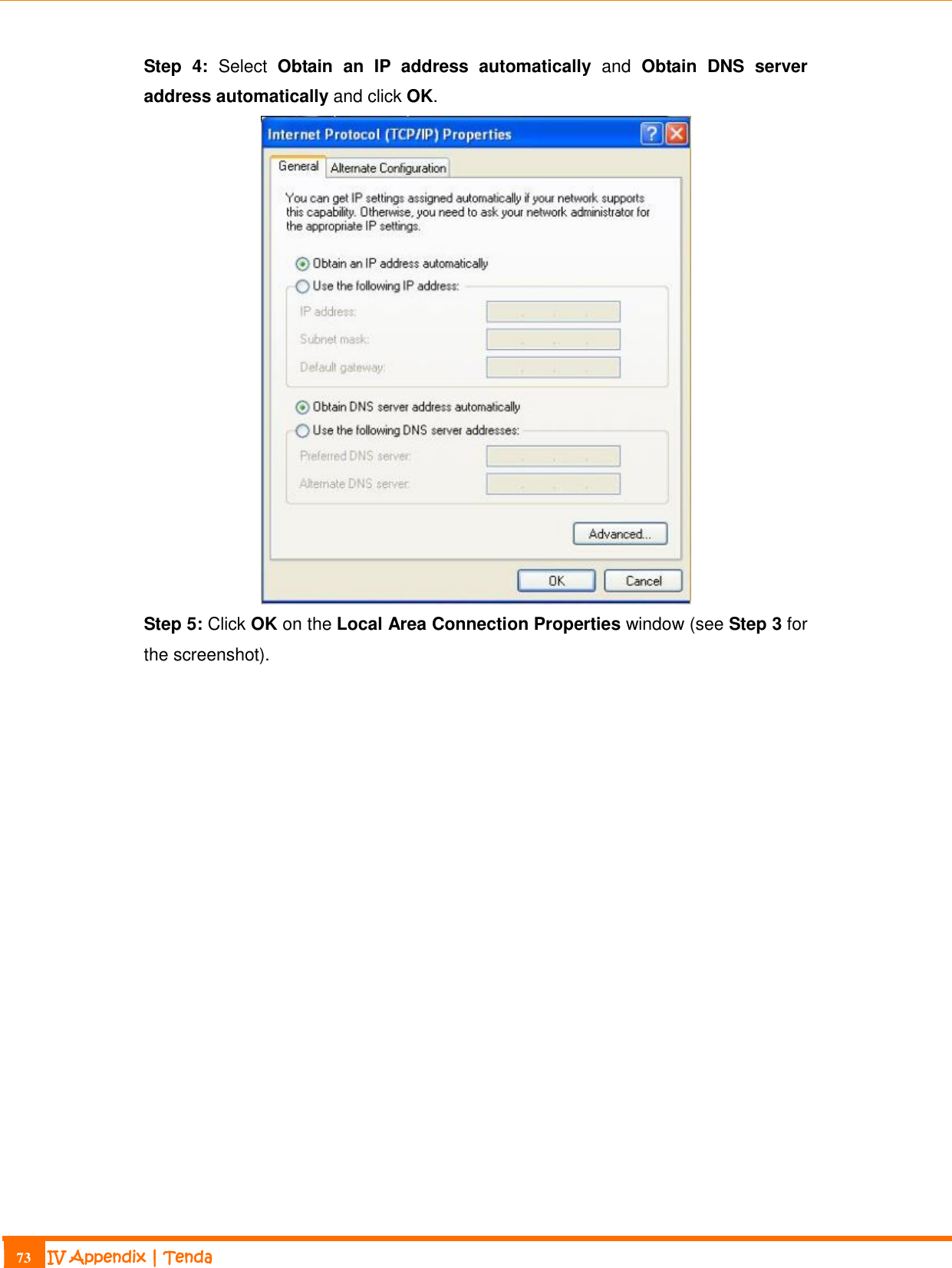                                                                             73 IV Appendix | Tenda  Step  4:  Select  Obtain  an  IP  address  automatically  and  Obtain  DNS  server address automatically and click OK.  Step 5: Click OK on the Local Area Connection Properties window (see Step 3 for the screenshot).  