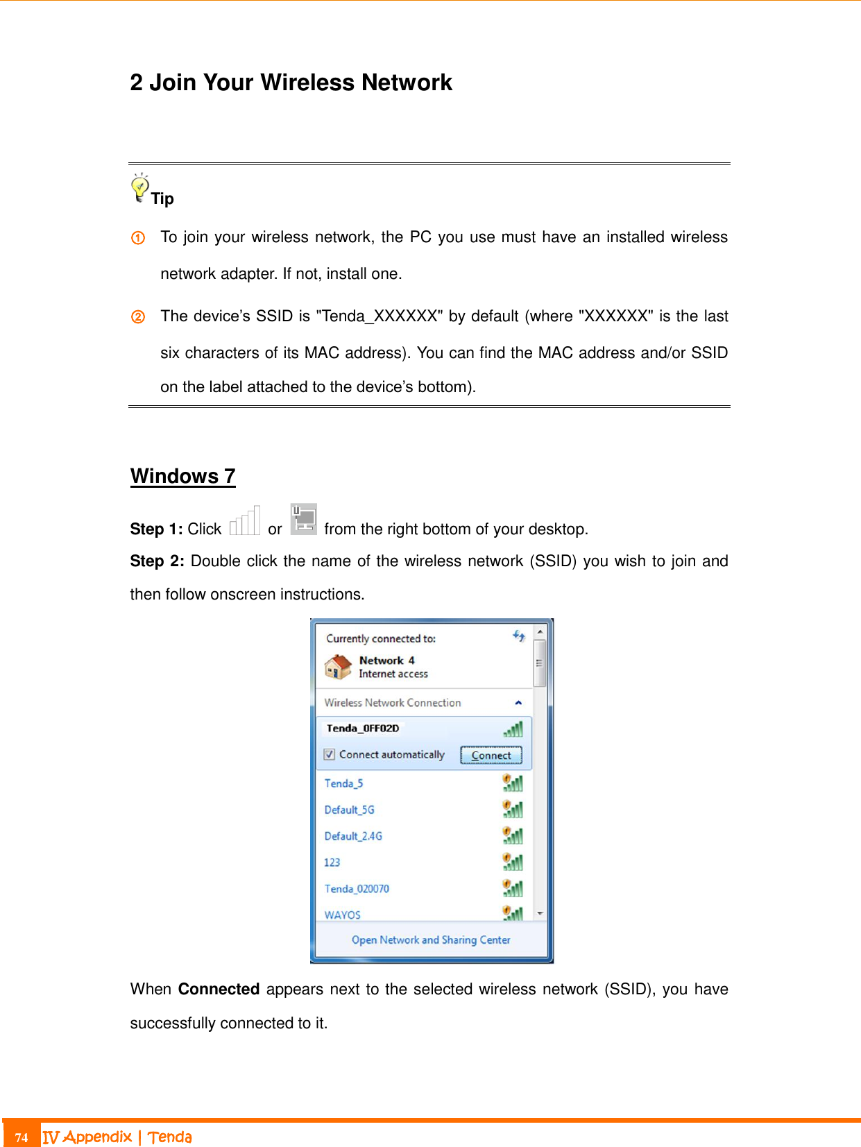                                                                             74 IV Appendix | Tenda  2 Join Your Wireless Network  Tip ① To join your wireless network, the PC you use must have an installed wireless network adapter. If not, install one. ② The device’s SSID is &quot;Tenda_XXXXXX&quot; by default (where &quot;XXXXXX&quot; is the last six characters of its MAC address). You can find the MAC address and/or SSID on the label attached to the device’s bottom).  Windows 7 Step 1: Click    or    from the right bottom of your desktop. Step 2: Double click the name of the wireless network (SSID) you wish to join and then follow onscreen instructions.  When Connected appears next to the selected wireless network (SSID), you have successfully connected to it.   