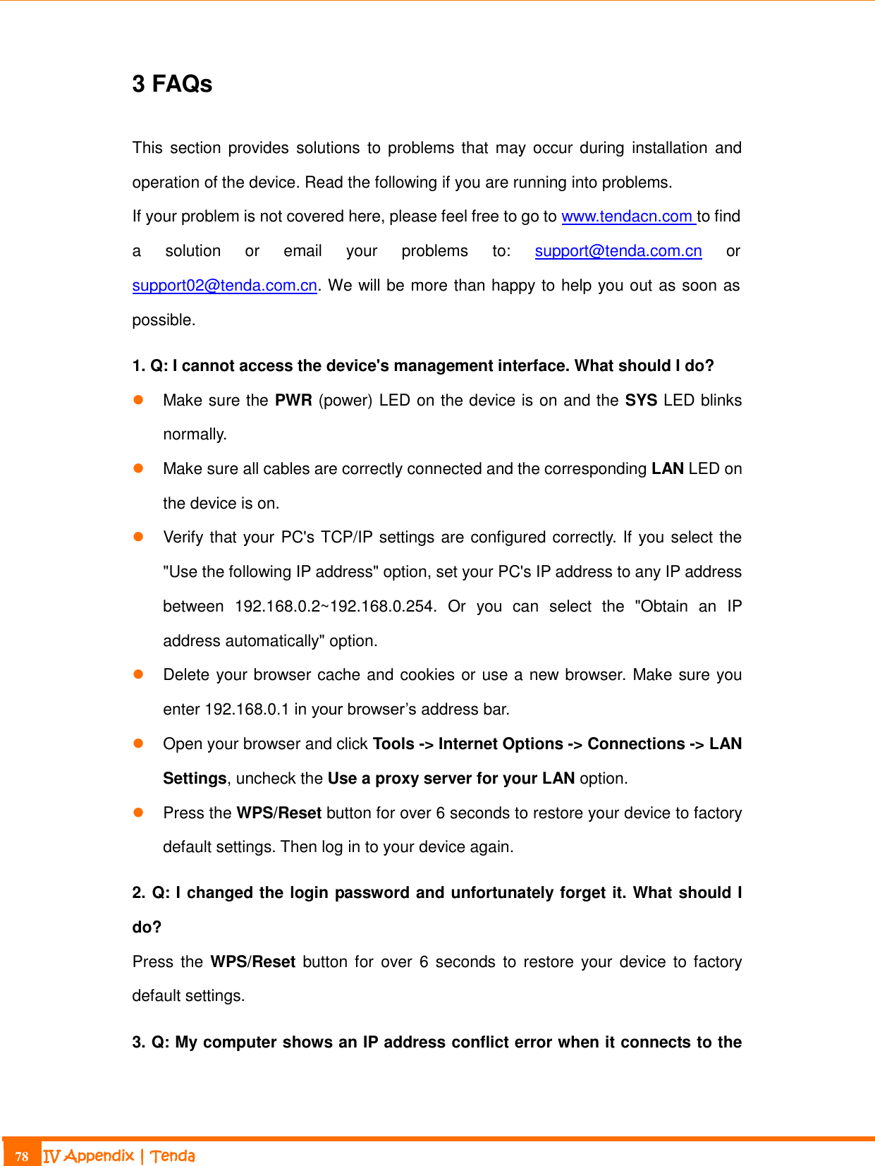                                                                             78 IV Appendix | Tenda  3 FAQs This  section  provides solutions to problems that  may  occur  during  installation  and operation of the device. Read the following if you are running into problems.   If your problem is not covered here, please feel free to go to www.tendacn.com to find a  solution  or  email  your  problems  to:  support@tenda.com.cn  or support02@tenda.com.cn. We will be more than happy to help you out as soon as possible. 1. Q: I cannot access the device&apos;s management interface. What should I do?  Make sure the PWR (power) LED on the device is on and the SYS LED blinks normally.  Make sure all cables are correctly connected and the corresponding LAN LED on the device is on.  Verify that your PC&apos;s TCP/IP settings are configured correctly. If you select the &quot;Use the following IP address&quot; option, set your PC&apos;s IP address to any IP address between  192.168.0.2~192.168.0.254.  Or  you  can  select  the  &quot;Obtain  an  IP address automatically&quot; option.  Delete your browser cache and cookies or use a new browser. Make sure you enter 192.168.0.1 in your browser’s address bar.  Open your browser and click Tools -&gt; Internet Options -&gt; Connections -&gt; LAN Settings, uncheck the Use a proxy server for your LAN option.  Press the WPS/Reset button for over 6 seconds to restore your device to factory default settings. Then log in to your device again. 2. Q: I changed the login password and unfortunately forget it. What should I do? Press  the  WPS/Reset  button for  over  6  seconds  to  restore  your  device  to  factory default settings. 3. Q: My computer shows an IP address conflict error when it connects to the 