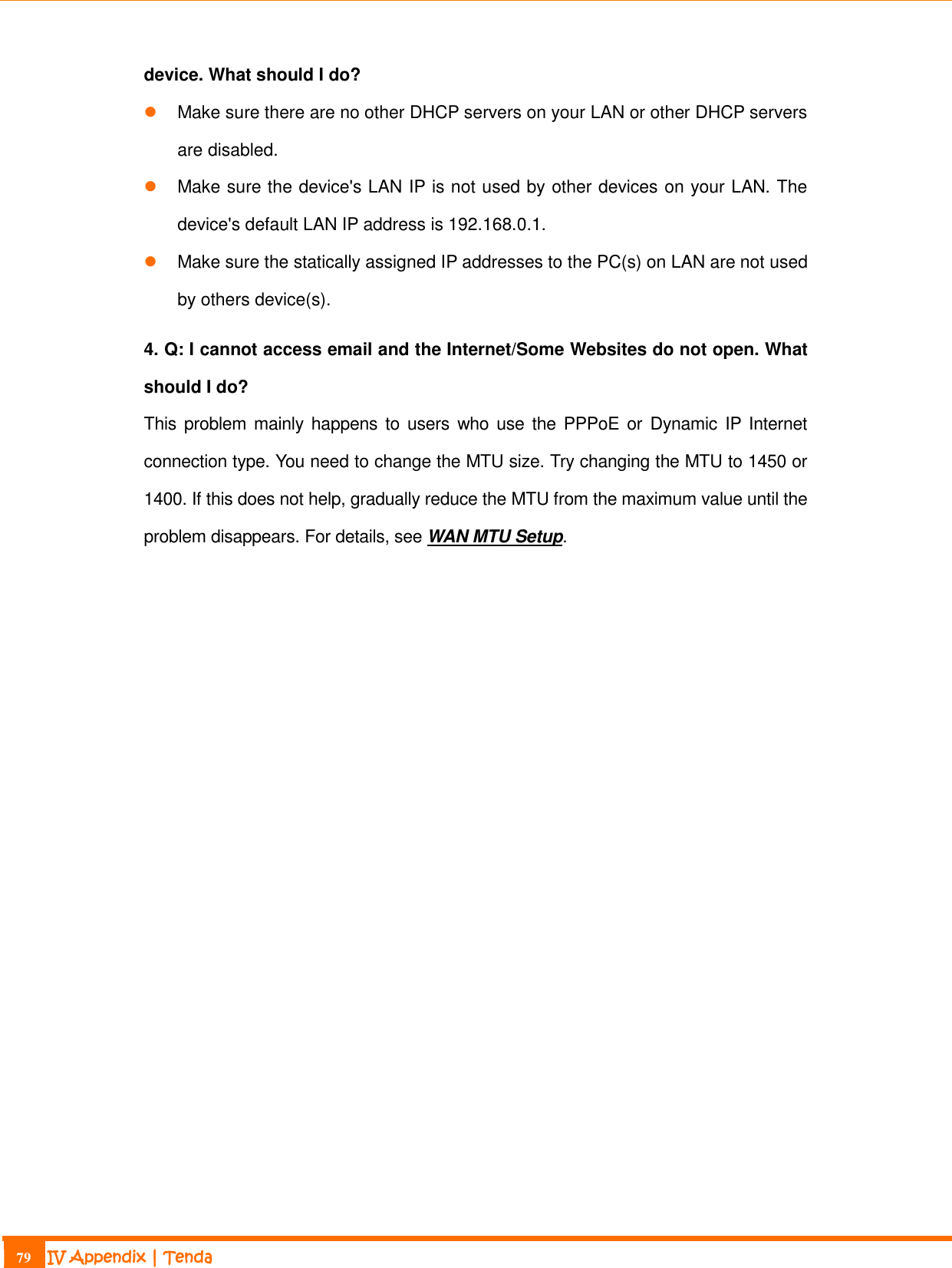                                                                             79 IV Appendix | Tenda  device. What should I do?  Make sure there are no other DHCP servers on your LAN or other DHCP servers are disabled.  Make sure the device&apos;s LAN IP is not used by other devices on your LAN. The device&apos;s default LAN IP address is 192.168.0.1.  Make sure the statically assigned IP addresses to the PC(s) on LAN are not used by others device(s). 4. Q: I cannot access email and the Internet/Some Websites do not open. What should I do? This problem mainly  happens to  users  who use the PPPoE or  Dynamic IP Internet connection type. You need to change the MTU size. Try changing the MTU to 1450 or 1400. If this does not help, gradually reduce the MTU from the maximum value until the problem disappears. For details, see WAN MTU Setup. 