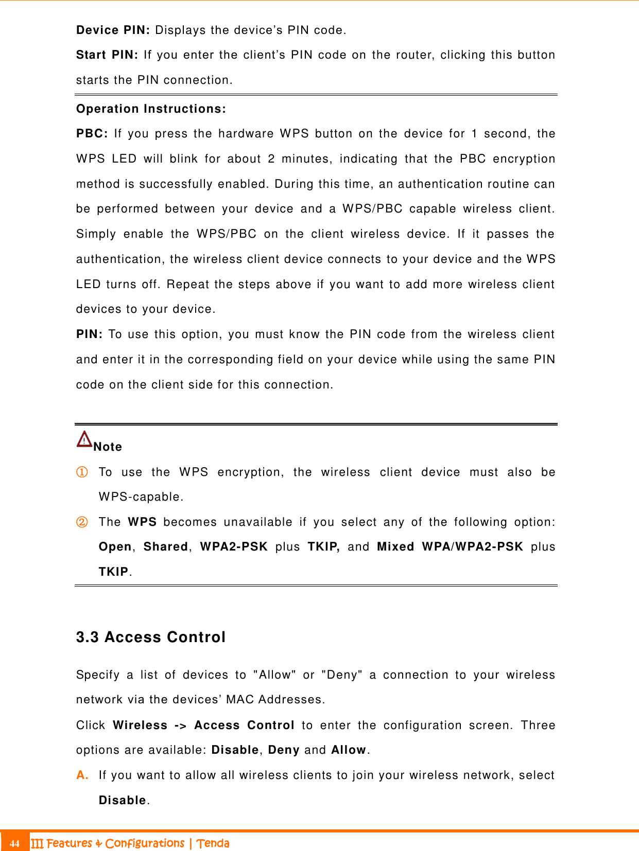                                                                             44 III Features &amp; Configurations | Tenda  Device PIN: Displays the device’s PIN code. Start PIN: If  you  enter  the  client’s  PIN  code  on  the router, clicking this button starts the PIN connection.   Operation Instructions: PBC:  If  you  press  the  hardware  WPS  button  on  the  device  for  1  second,  the WPS  LED  will  blink  for  about  2  minutes,  indicating  that  the  PBC  encryption method is successfully enabled. During this time, an authentication routine can be  performed  between  your  device  and  a  WPS/PBC  capable  wireless  client. Simply  enable  the  WPS/PBC  on  the  client  wireless  device.  If  it  passes  the authentication, the wireless client device connects to your device and the WPS LED turns off. Repeat the steps above if you want to add more wireless client devices to your device. PIN:  To  use  this  option,  you  must know  the  PIN  code from  the  wireless  client and enter it in the corresponding field on your device while using the same PIN code on the client side for this connection.  Note   ① To  use  the  WPS  encryption,  the  wireless  client  device  must  also  be WPS-capable. ② The  WPS  becomes  unavailable  if  you  select  any  of  the  following  option: Open,  Shared,  WPA2-PSK  plus  TKIP,  and  Mixed  WPA/WPA2-PSK  plus TKIP.    3.3 Access Control Specify  a  list  of  devices  to  &quot;Allow&quot;  or  &quot;Deny&quot;  a  connection  to  your  wireless network via the devices’ MAC Addresses.   Click  Wireless  -&gt;  Access  Control  to  enter  the  configuration  screen.  Three options are available: Disable, Deny and Allow.  A. If you want to allow all wireless clients to join your wireless network, select Disable.   