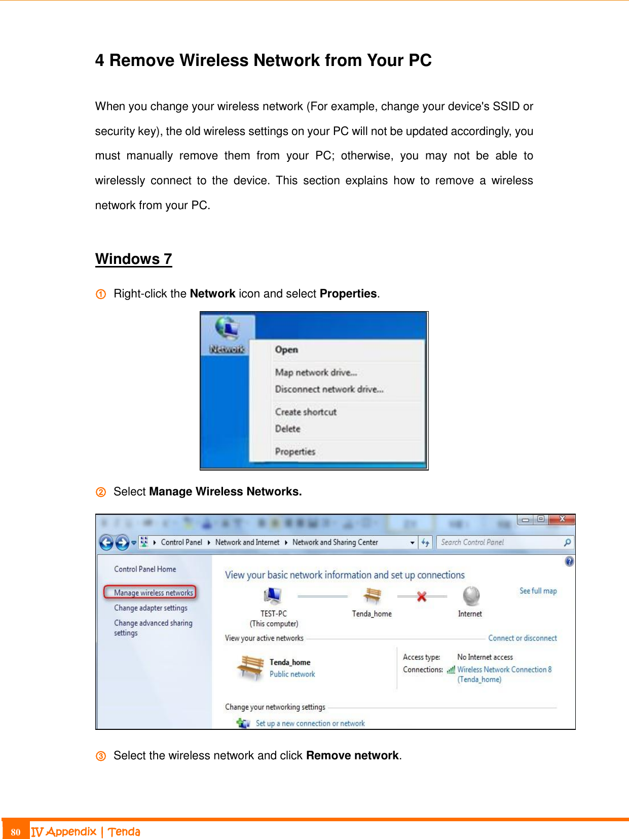                                                                             80 IV Appendix | Tenda  4 Remove Wireless Network from Your PC When you change your wireless network (For example, change your device&apos;s SSID or security key), the old wireless settings on your PC will not be updated accordingly, you must  manually  remove  them  from  your  PC;  otherwise,  you  may  not  be  able  to wirelessly  connect  to  the  device.  This  section  explains  how  to  remove  a  wireless network from your PC.  Windows 7 ①   Right-click the Network icon and select Properties.  ②   Select Manage Wireless Networks.  ③   Select the wireless network and click Remove network. 