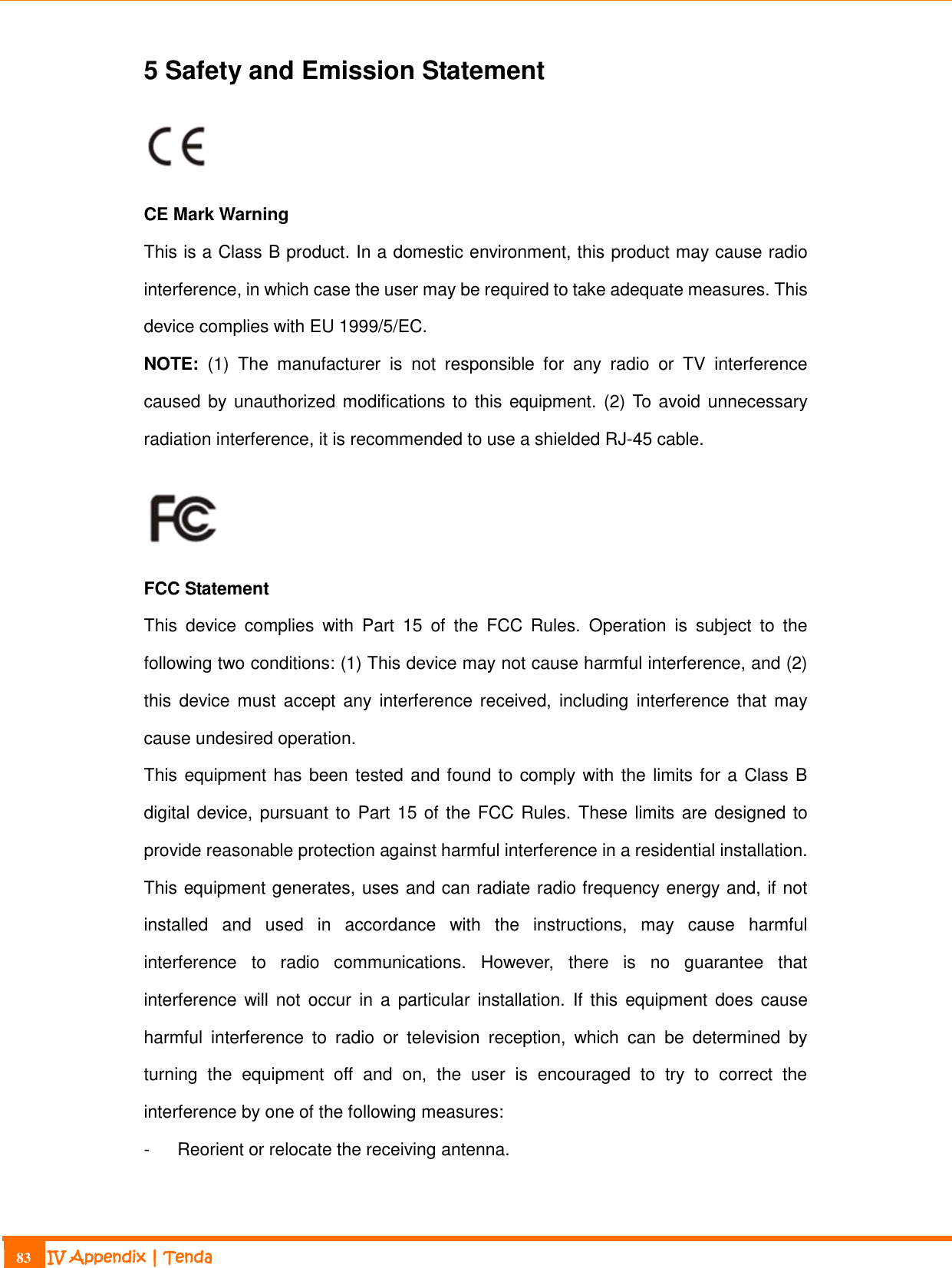                                                                             83 IV Appendix | Tenda  5 Safety and Emission Statement   CE Mark Warning This is a Class B product. In a domestic environment, this product may cause radio interference, in which case the user may be required to take adequate measures. This device complies with EU 1999/5/EC. NOTE:  (1)  The  manufacturer  is  not  responsible  for  any  radio  or  TV  interference caused by unauthorized modifications to this equipment. (2) To avoid unnecessary radiation interference, it is recommended to use a shielded RJ-45 cable.    FCC Statement This  device  complies  with  Part  15  of  the  FCC  Rules.  Operation  is  subject  to  the following two conditions: (1) This device may not cause harmful interference, and (2) this  device  must  accept any  interference received, including  interference that  may cause undesired operation. This equipment has been tested and found to comply with the limits for a Class B digital device, pursuant to Part 15 of the FCC Rules. These limits are designed to provide reasonable protection against harmful interference in a residential installation. This equipment generates, uses and can radiate radio frequency energy and, if not installed  and  used  in  accordance  with  the  instructions,  may  cause  harmful interference  to  radio  communications.  However,  there  is  no  guarantee  that interference will not occur  in  a  particular  installation.  If this equipment does cause harmful  interference  to  radio  or  television  reception,  which  can  be  determined  by turning  the  equipment  off  and  on,  the  user  is  encouraged  to  try  to  correct  the interference by one of the following measures: -  Reorient or relocate the receiving antenna. 