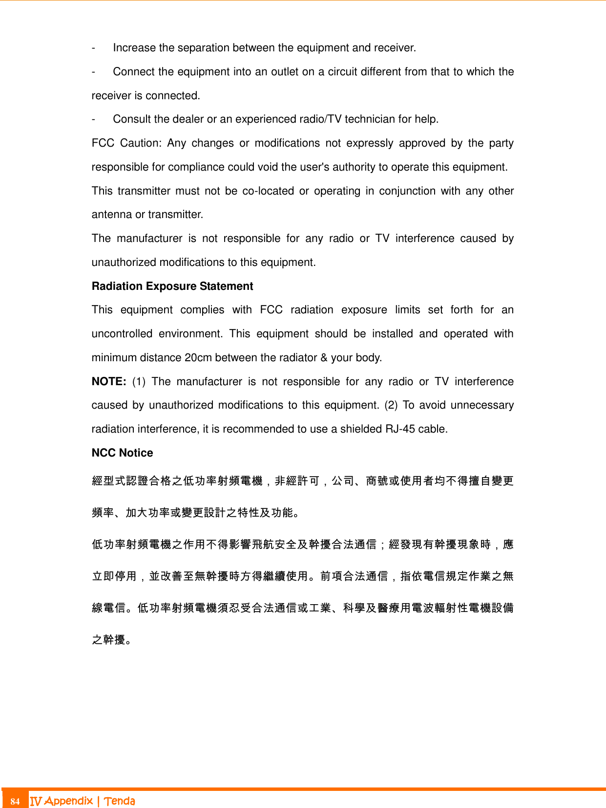                                                                             84 IV Appendix | Tenda  -  Increase the separation between the equipment and receiver. -  Connect the equipment into an outlet on a circuit different from that to which the receiver is connected. -  Consult the dealer or an experienced radio/TV technician for help. FCC  Caution:  Any  changes  or  modifications  not  expressly  approved  by  the  party responsible for compliance could void the user&apos;s authority to operate this equipment. This  transmitter must  not be co-located  or  operating  in conjunction with any other antenna or transmitter. The  manufacturer  is  not  responsible  for  any  radio  or  TV  interference  caused  by unauthorized modifications to this equipment. Radiation Exposure Statement This  equipment  complies  with  FCC  radiation  exposure  limits  set  forth  for  an uncontrolled  environment.  This  equipment  should  be  installed  and  operated  with minimum distance 20cm between the radiator &amp; your body. NOTE:  (1)  The  manufacturer  is  not  responsible  for  any  radio  or  TV  interference caused by unauthorized modifications to this equipment. (2) To avoid unnecessary radiation interference, it is recommended to use a shielded RJ-45 cable. NCC Notice   經型式認證合格之低功率射頻電機，非經許可，公司、商號或使用者均不得擅自變更頻率、加大功率或變更設計之特性及功能。 低功率射頻電機之作用不得影響飛航安全及幹擾合法通信；經發現有幹擾現象時，應立即停用，並改善至無幹擾時方得繼續使用。前項合法通信，指依電信規定作業之無線電信。低功率射頻電機須忍受合法通信或工業、科學及醫療用電波輻射性電機設備之幹擾。  