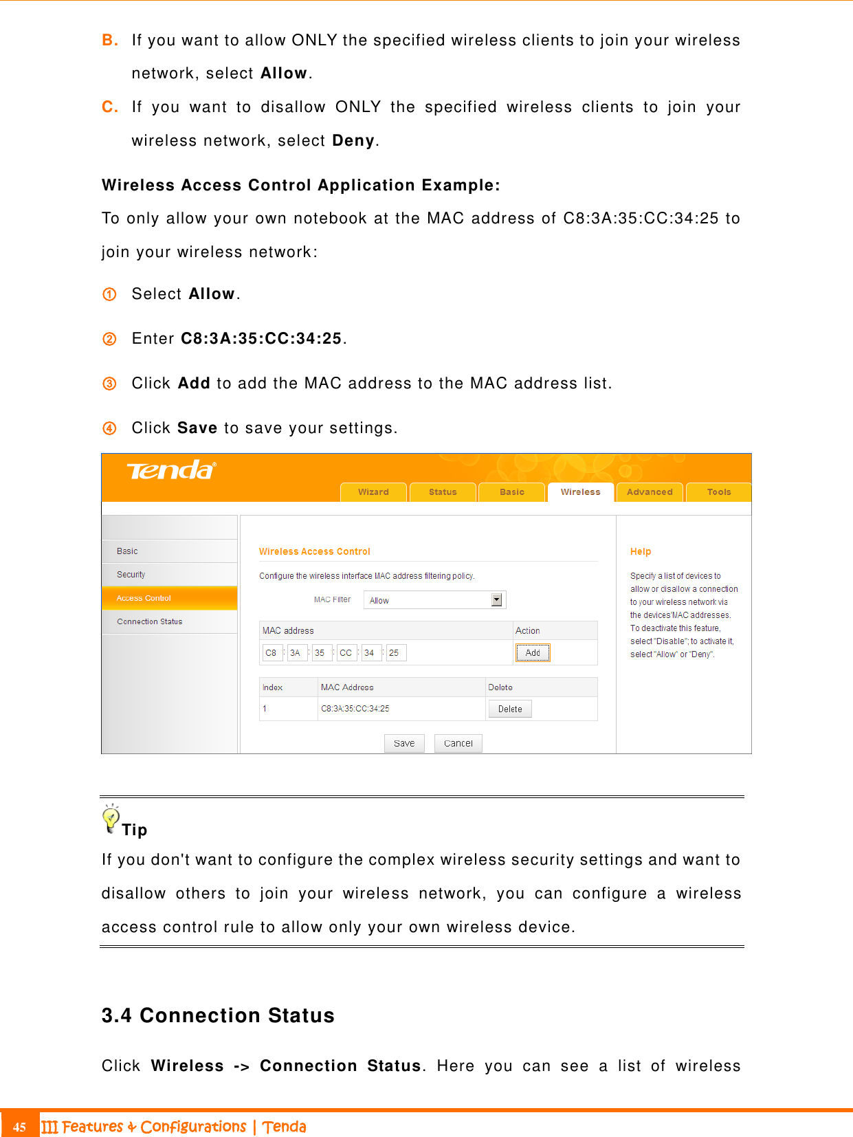                                                                             45 III Features &amp; Configurations | Tenda  B. If you want to allow ONLY the specified wireless clients to join your wireless network, select Allow.   C. If  you  want  to  disallow  ONLY  the  specified  wireless  clients  to  join  your wireless network, select Deny.   Wireless Access Control Application Example: To only allow your own notebook at the MAC address of C8:3A:35:CC:34:25 to join your wireless network: ① Select Allow. ② Enter C8:3A:35:CC:34:25. ③ Click Add to add the MAC address to the MAC address list. ④ Click Save to save your settings.   Tip If you don&apos;t want to configure the complex wireless security settings and want to disallow  others  to  join  your  wireless  network,  you  can  configure  a  wireless access control rule to allow only your own wireless device.   3.4 Connection Status Click  Wireless  -&gt;  Connection  Status.  Here  you  can  see  a  list  of  wireless 