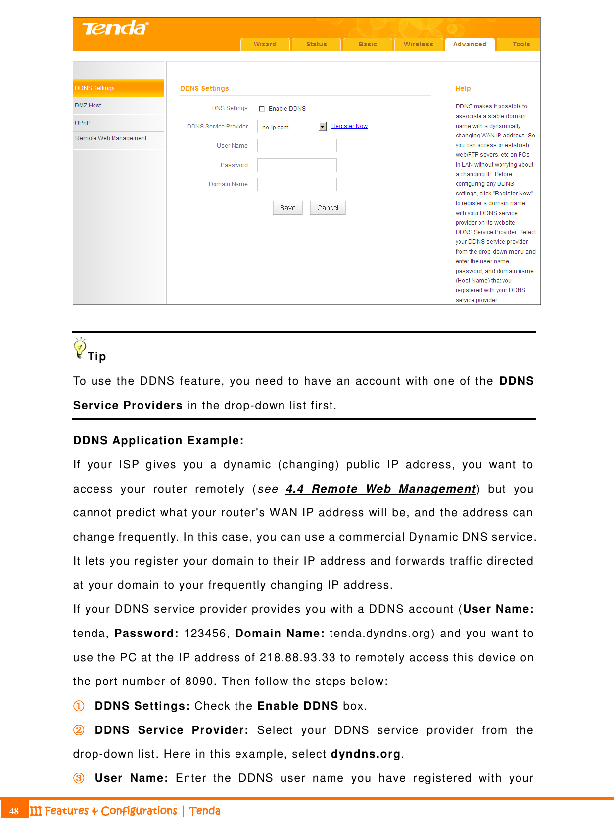                                                                             48 III Features &amp; Configurations | Tenda    Tip To use the DDNS feature, you need to have an account with one of the  DDNS Service Providers in the drop-down list first. DDNS Application Example: If  your  ISP  gives  you  a  dynamic  (changing)  public  IP  address,  you  want  to access  your  router  remotely  (see  4.4  Remote  Web  Management)  but  you cannot predict what your router&apos;s WAN IP address will be, and the address can change frequently. In this case, you can use a commercial Dynamic DNS service. It lets you register your domain to their IP address and forwards traffic directed at your domain to your frequently changing IP address. If your DDNS service provider provides you with a DDNS account (User Name: tenda, Password: 123456, Domain Name: tenda.dyndns.org) and you want to use the PC at the IP address of 218.88.93.33 to remotely access this device on the port number of 8090. Then follow the steps below: ① DDNS Settings: Check the Enable DDNS box. ② DDNS  Service  Provider:  Select  your  DDNS  service  provider  from  the drop-down list. Here in this example, select dyndns.org. ③ User  Name:  Enter  the  DDNS  user  name  you  have  registered  with  your 