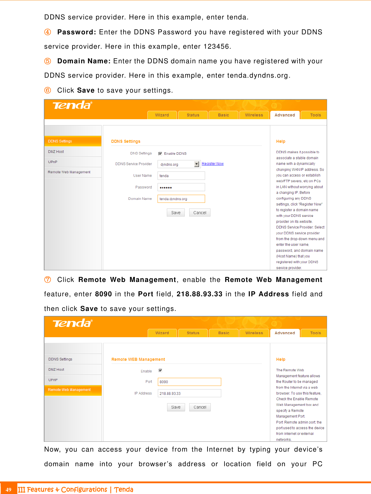                                                                             49 III Features &amp; Configurations | Tenda  DDNS service provider. Here in this example, enter tenda. ④ Password: Enter the DDNS Password you have registered with your DDNS service provider. Here in this example, enter 123456. ⑤ Domain Name: Enter the DDNS domain name you have registered with your DDNS service provider. Here in this example, enter tenda.dyndns.org. ⑥ Click Save to save your settings.  ⑦ Click  Remote  Web  Management, enable  the  Remote  Web  Management feature, enter 8090 in the Port field, 218.88.93.33 in the IP Address field and then click Save to save your settings.  Now,  you  can  access  your  device  from  the  Internet  by  typing  your  device’s domain  name  into  your  browser ’s  address  or  location  field  on  yo ur  PC 