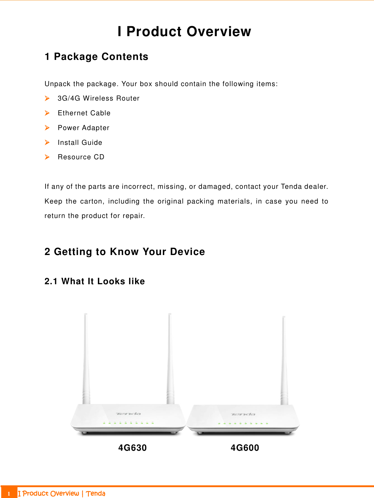                                                                             1 I Product Overview | Tenda  I Product Overview 1 Package Contents Unpack the package. Your box should contain the following items:  3G/4G Wireless Router  Ethernet Cable  Power Adapter  Install Guide  Resource CD  If any of the parts are incorrect, missing, or damaged, contact your Tenda dealer. Keep  the  carton,  including  the  original  packing  materials,  in  case  you  need  to return the product for repair.  2 Getting to Know Your Device 2.1 What It Looks like   4G630                                  4G600 