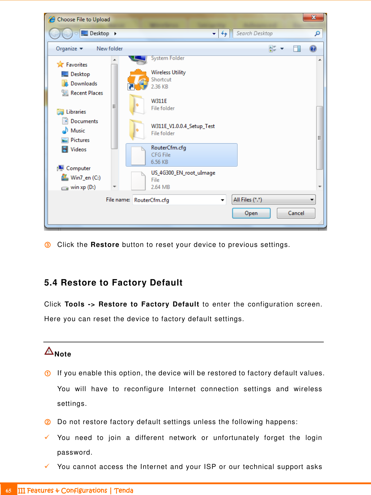                                                                             65 III Features &amp; Configurations | Tenda   ③ Click the Restore button to reset your device to previous settings.  5.4 Restore to Factory Default Click  Tools  -&gt;  Restore  to  Factory  Default to  enter  the  configuration  screen. Here you can reset the device to factory default settings.   Note   ① If you enable this option, the device will be restored to factory default values. You  will  have  to  reconfigure  Internet  connection  settings  and  wireless settings. ② Do not restore factory default settings unless the following happens:   You  need  to  join  a  different  network  or  unfortunately  forget  the  login password.  You cannot access the Internet and your ISP or our technical support asks 