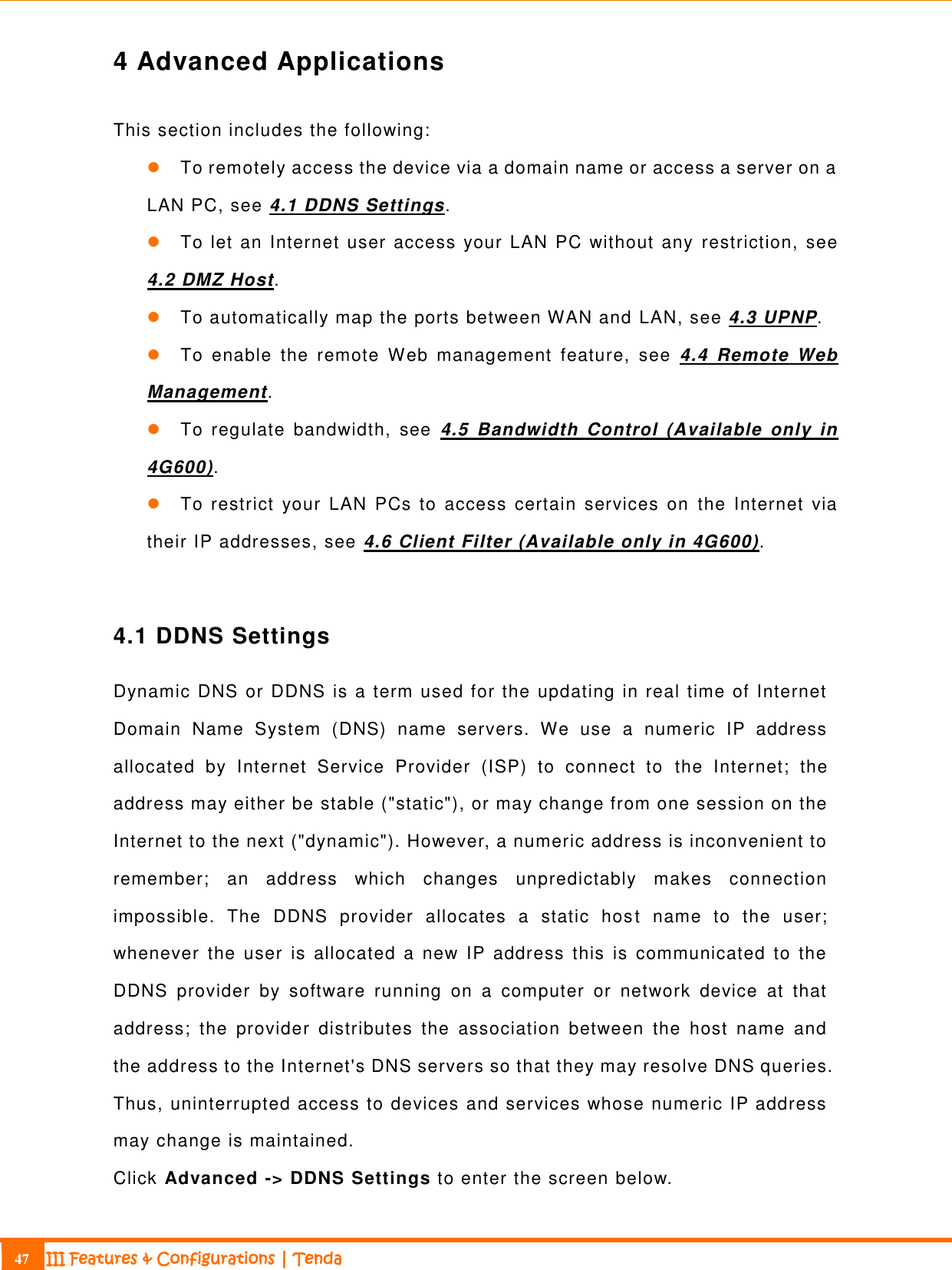                                                                             47 III Features &amp; Configurations | Tenda  4 Advanced Applications This section includes the following:  To remotely access the device via a domain name or access a server on a LAN PC, see 4.1 DDNS Settings.  To let an Internet user access your LAN PC without any  restriction, see 4.2 DMZ Host.  To automatically map the ports between WAN and LAN, see 4.3 UPNP.  To  enable  the  remote  Web  management  feature,  see  4.4  Remote  Web Management.  To  regulate  bandwidth,  see  4.5  Bandwidth  Control  (Available  only  in 4G600).  To restrict  your  LAN  PCs to  access  certain  services  on  the  Internet  via their IP addresses, see 4.6 Client Filter (Available only in 4G600).  4.1 DDNS Settings Dynamic DNS or DDNS is a term used for the updating in real time of Internet Domain  Name  System  (DNS)  name  servers.  We  use  a  numeric  IP  address allocated  by  Internet  Service  Provider  (ISP)  to  connect  to  the  Internet;  the address may either be stable (&quot;static&quot;), or may change from one session on the Internet to the next (&quot;dynamic&quot;). However, a numeric address is inconvenient to remember;  an  address  which  changes  unpredictably  makes  connection impossible.  The  DDNS  provider  allocates  a  static  host  name  to  the  user; whenever  the  user  is  allocated  a  new  IP  address  this  is  communicated  to  the DDNS  provider  by  software  running  on  a  computer  or  network  device  at  that address;  the  provider  distributes  the  association  between  the  host  name  and the address to the Internet&apos;s DNS servers so that they may resolve DNS queries. Thus, uninterrupted access to devices and services whose numeric IP address may change is maintained.   Click Advanced -&gt; DDNS Settings to enter the screen below. 