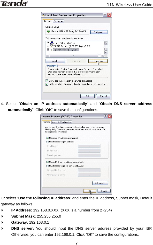              11N Wireless User Guide  7 4. Select “Obtain an IP address automatically” and “Obtain DNS server address automatically”. Click “OK” to save the configurations.  Or select “Use the following IP address” and enter the IP address, Subnet mask, Default gateway as follows:   ¾ IP Address: 192.168.0.XXX: (XXX is a number from 2~254) ¾ Subnet Mask: 255.255.255.0 ¾ Gateway: 192.168.0.1 ¾ DNS server: You should input the DNS server address provided by your ISP. Otherwise, you can enter 192.168.0.1. Click “OK” to save the configurations. 