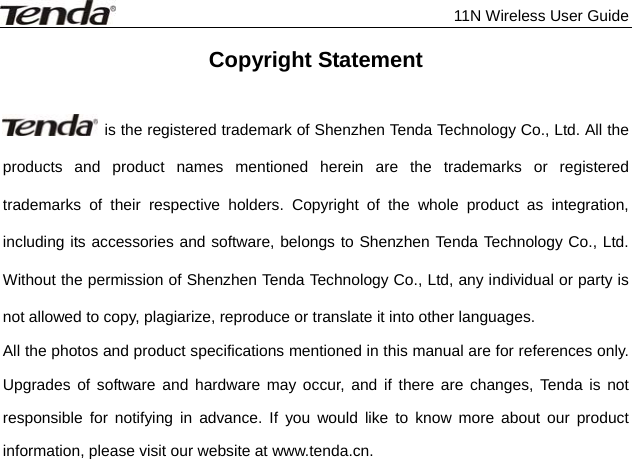              11N Wireless User Guide  Copyright Statement    is the registered trademark of Shenzhen Tenda Technology Co., Ltd. All the products and product names mentioned herein are the trademarks or registered trademarks of their respective holders. Copyright of the whole product as integration, including its accessories and software, belongs to Shenzhen Tenda Technology Co., Ltd. Without the permission of Shenzhen Tenda Technology Co., Ltd, any individual or party is not allowed to copy, plagiarize, reproduce or translate it into other languages. All the photos and product specifications mentioned in this manual are for references only. Upgrades of software and hardware may occur, and if there are changes, Tenda is not responsible for notifying in advance. If you would like to know more about our product information, please visit our website at www.tenda.cn.    