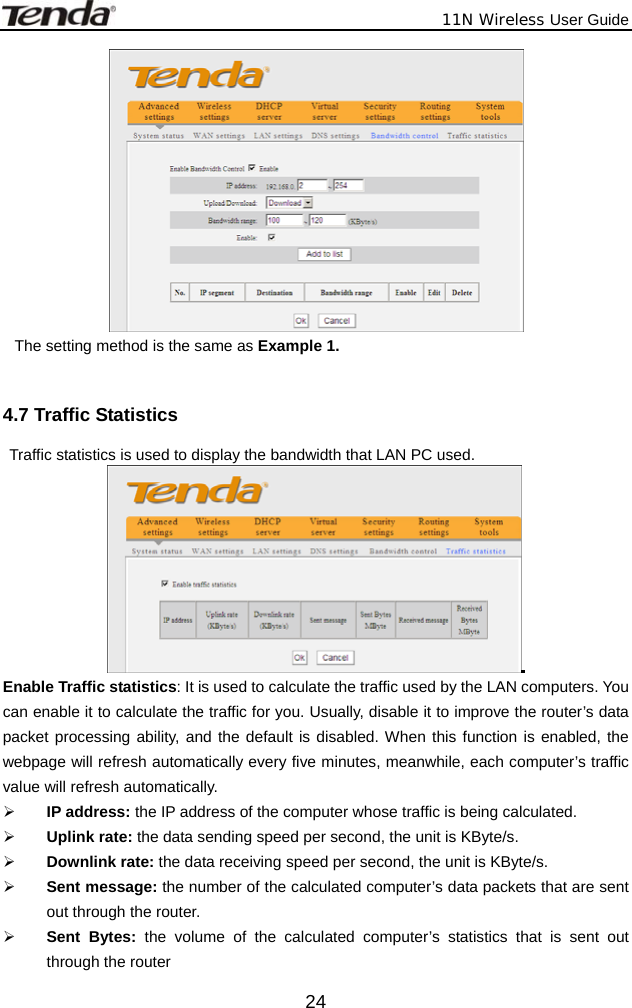              11N Wireless User Guide  24 The setting method is the same as Example 1.  4.7 Traffic Statistics   Traffic statistics is used to display the bandwidth that LAN PC used.  Enable Traffic statistics: It is used to calculate the traffic used by the LAN computers. You can enable it to calculate the traffic for you. Usually, disable it to improve the router’s data packet processing ability, and the default is disabled. When this function is enabled, the webpage will refresh automatically every five minutes, meanwhile, each computer’s traffic value will refresh automatically. ¾ IP address: the IP address of the computer whose traffic is being calculated. ¾ Uplink rate: the data sending speed per second, the unit is KByte/s. ¾ Downlink rate: the data receiving speed per second, the unit is KByte/s. ¾ Sent message: the number of the calculated computer’s data packets that are sent out through the router. ¾ Sent Bytes: the volume of the calculated computer’s statistics that is sent out through the router 