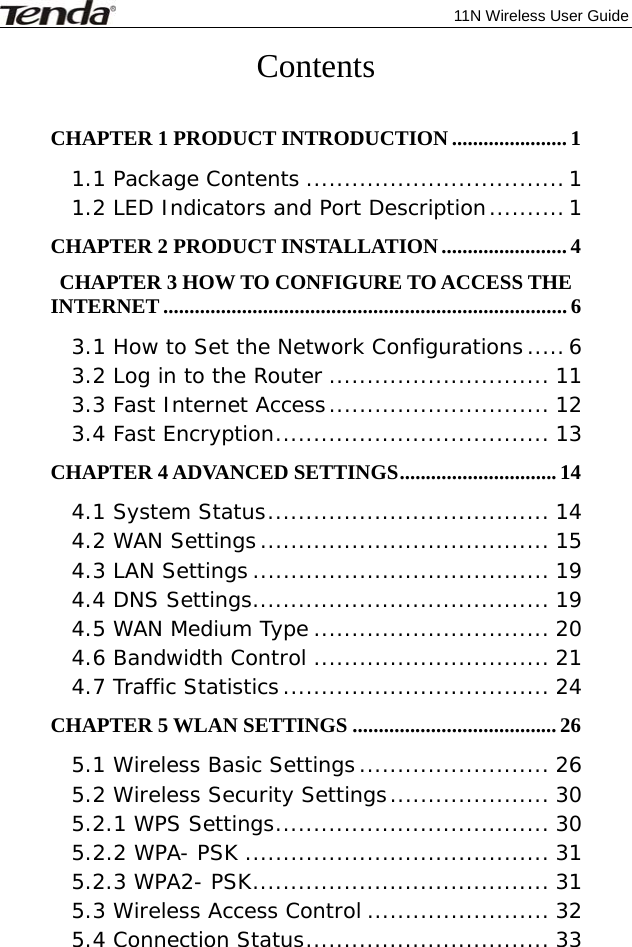              11N Wireless User Guide  Contents  CHAPTER 1 PRODUCT INTRODUCTION ...................... 1 1.1 Package Contents .................................. 1 1.2 LED Indicators and Port Description .......... 1 CHAPTER 2 PRODUCT INSTALLATION ........................ 4 CHAPTER 3 HOW TO CONFIGURE TO ACCESS THE INTERNET ............................................................................. 6 3.1 How to Set the Network Configurations ..... 6 3.2 Log in to the Router ............................. 11 3.3 Fast Internet Access ............................. 12 3.4 Fast Encryption .................................... 13 CHAPTER 4 ADVANCED SETTINGS .............................. 14 4.1 System Status ..................................... 14 4.2 WAN Settings ...................................... 15 4.3 LAN Settings ....................................... 19 4.4 DNS Settings ....................................... 19 4.5 WAN Medium Type ............................... 20 4.6 Bandwidth Control ............................... 21 4.7 Traffic Statistics ................................... 24 CHAPTER 5 WLAN SETTINGS ....................................... 26 5.1 Wireless Basic Settings ......................... 26 5.2 Wireless Security Settings ..................... 30 5.2.1 WPS Settings .................................... 30 5.2.2 WPA- PSK ........................................ 31 5.2.3 WPA2- PSK ....................................... 31 5.3 Wireless Access Control ........................ 32 5.4 Connection Status ................................ 33 