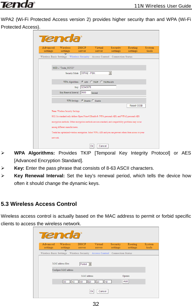              11N Wireless User Guide  32WPA2 (Wi-Fi Protected Access version 2) provides higher security than and WPA (Wi-Fi Protected Access).    ¾ WPA Algorithms: Provides TKIP [Temporal Key Integrity Protocol] or AES [Advanced Encryption Standard].   ¾ Key: Enter the pass phrase that consists of 8-63 ASCII characters. ¾ Key Renewal Interval: Set the key’s renewal period, which tells the device how often it should change the dynamic keys.  5.3 Wireless Access Control Wireless access control is actually based on the MAC address to permit or forbid specific clients to access the wireless network.    