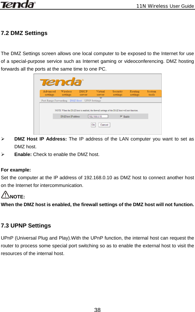              11N Wireless User Guide  38 7.2 DMZ Settings  The DMZ Settings screen allows one local computer to be exposed to the Internet for use of a special-purpose service such as Internet gaming or videoconferencing. DMZ hosting forwards all the ports at the same time to one PC.    ¾ DMZ Host IP Address: The IP address of the LAN computer you want to set as DMZ host. ¾ Enable: Check to enable the DMZ host.  For example:   Set the computer at the IP address of 192.168.0.10 as DMZ host to connect another host on the Internet for intercommunication. NOTE:  When the DMZ host is enabled, the firewall settings of the DMZ host will not function.  7.3 UPNP Settings UPnP (Universal Plug and Play).With the UPnP function, the internal host can request the router to process some special port switching so as to enable the external host to visit the resources of the internal host. 