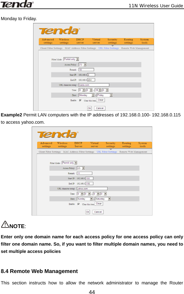              11N Wireless User Guide  44Monday to Friday.  Example2 Permit LAN computers with the IP addresses of 192.168.0.100- 192.168.0.115 to access yahoo.com.   NOTE:  Enter only one domain name for each access policy for one access policy can only filter one domain name. So, if you want to filter multiple domain names, you need to set multiple access policies  8.4 Remote Web Management This section instructs how to allow the network administrator to manage the Router 
