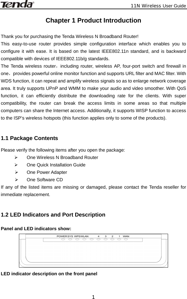              11N Wireless User Guide  1Chapter 1 Product Introduction  Thank you for purchasing the Tenda Wireless N Broadband Router! This easy-to-use router provides simple configuration interface which enables you to configure it with ease. It is based on the latest IEEE802.11n standard, and is backward compatible with devices of IEEE802.11b/g standards.   The Tenda wireless router，including router, wireless AP, four-port switch and firewall in one，provides powerful online monitor function and supports URL filter and MAC filter. With WDS function, it can repeat and amplify wireless signals so as to enlarge network coverage area. It truly supports UPnP and WMM to make your audio and video smoother. With QoS function, it can efficiently distribute the downloading rate for the clients. With super compatibility, the router can break the access limits in some areas so that multiple computers can share the Internet access. Additionally, it supports WISP function to access to the ISP’s wireless hotspots (this function applies only to some of the products).  1.1 Package Contents Please verify the following items after you open the package: ¾  One Wireless N Broadband Router ¾  One Quick Installation Guide   ¾ One Power Adapter ¾  One Software CD If any of the listed items are missing or damaged, please contact the Tenda reseller for immediate replacement.  1.2 LED Indicators and Port Description Panel and LED indicators show:  LED indicator description on the front panel      