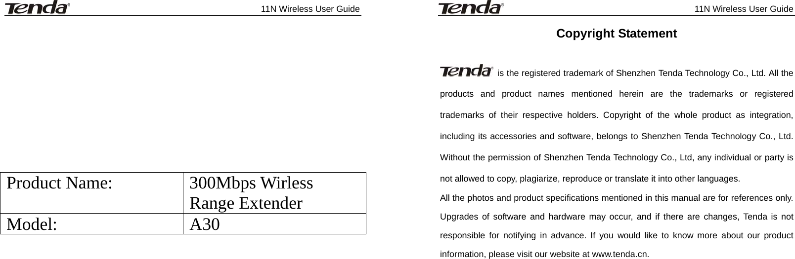              11N Wireless User Guide              Product Name:  300Mbps Wirless Range Extender Model: A30              11N Wireless User Guide  Copyright Statement    is the registered trademark of Shenzhen Tenda Technology Co., Ltd. All the products and product names mentioned herein are the trademarks or registered trademarks of their respective holders. Copyright of the whole product as integration, including its accessories and software, belongs to Shenzhen Tenda Technology Co., Ltd. Without the permission of Shenzhen Tenda Technology Co., Ltd, any individual or party is not allowed to copy, plagiarize, reproduce or translate it into other languages. All the photos and product specifications mentioned in this manual are for references only. Upgrades of software and hardware may occur, and if there are changes, Tenda is not responsible for notifying in advance. If you would like to know more about our product information, please visit our website at www.tenda.cn.    