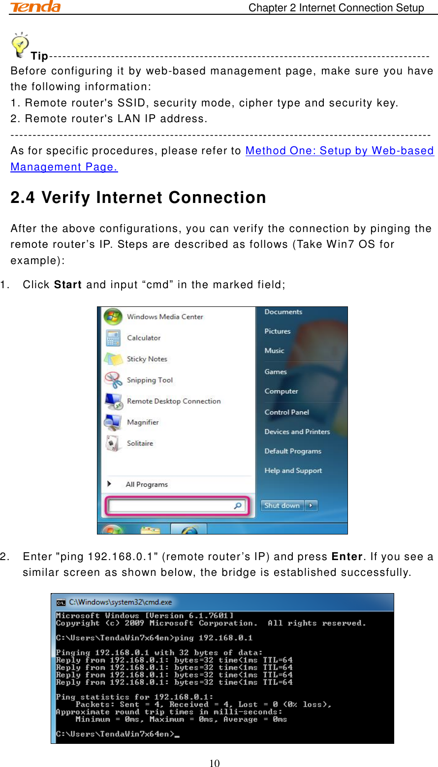                                                                       Chapter 2 Internet Connection Setup 10 Tip-------------------------------------------------------------------------------------- Before configuring it by web-based management page, make sure you have the following information: 1. Remote router&apos;s SSID, security mode, cipher type and security key.  2. Remote router&apos;s LAN IP address. ----------------------------------------------------------------------------------------------- As for specific procedures, please refer to Method One: Setup by Web-based Management Page. 2.4 Verify Internet Connection After the above configurations, you can verify the connection by pinging the remote router ’s IP. Steps are  described as follows (Take Win7 OS for example): 1.  Click Start and input “cmd” in the marked field;  2.  Enter &quot;ping 192.168.0.1&quot; (remote router’s IP) and press Enter. If you see a similar screen as shown below, the bridge is established successfully.  