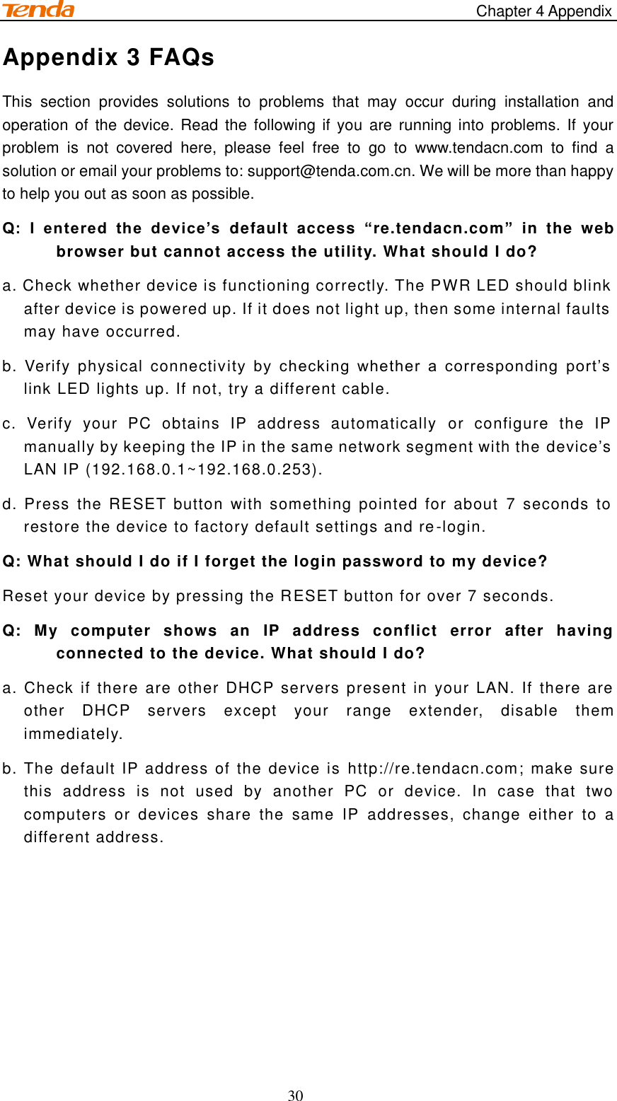                                                                                     Chapter 4 Appendix 30 Appendix 3 FAQs This  section  provides  solutions  to  problems  that  may  occur  during  installation  and operation  of  the  device.  Read  the following if  you are running  into problems.  If  your problem  is  not  covered  here,  please  feel  free  to  go  to  www.tendacn.com  to  find  a solution or email your problems to: support@tenda.com.cn. We will be more than happy to help you out as soon as possible. Q:  I  entered  the  device’s  default  access  “re.tendacn.com”  in  the  web browser but cannot access the utility. What should I do? a. Check whether device is functioning correctly. The PWR LED should blink after device is powered up. If it does not light up, then some internal faults may have occurred. b.  Verify  physical  connectivity  by  checking  whether  a  corresponding  port’s link LED lights up. If not, try a different cable.   c.  Verify  your  PC  obtains  IP  address  automatically  or  configure  the  IP manually by keeping the IP in the same network segment with the device’s LAN IP (192.168.0.1~192.168.0.253). d. Press  the  RESET  button  with  something pointed  for  about  7  seconds  to restore the device to factory default settings and re-login. Q: What should I do if I forget the login password to my device? Reset your device by pressing the RESET button for over 7 seconds. Q:  My  computer  shows  an  IP  address  conflict  error  after  having connected to the device. What should I do? a. Check if there  are other DHCP  servers present in  your  LAN. If  there are other  DHCP  servers  except  your  range  extender,  disable  them immediately. b. The default IP address of the device is http://re.tendacn.com; make sure this  address  is  not  used  by  another  PC  or  device.  In  case  that  two computers  or  devices  share  the  same  IP  addresses,  change  either  to  a different address.    