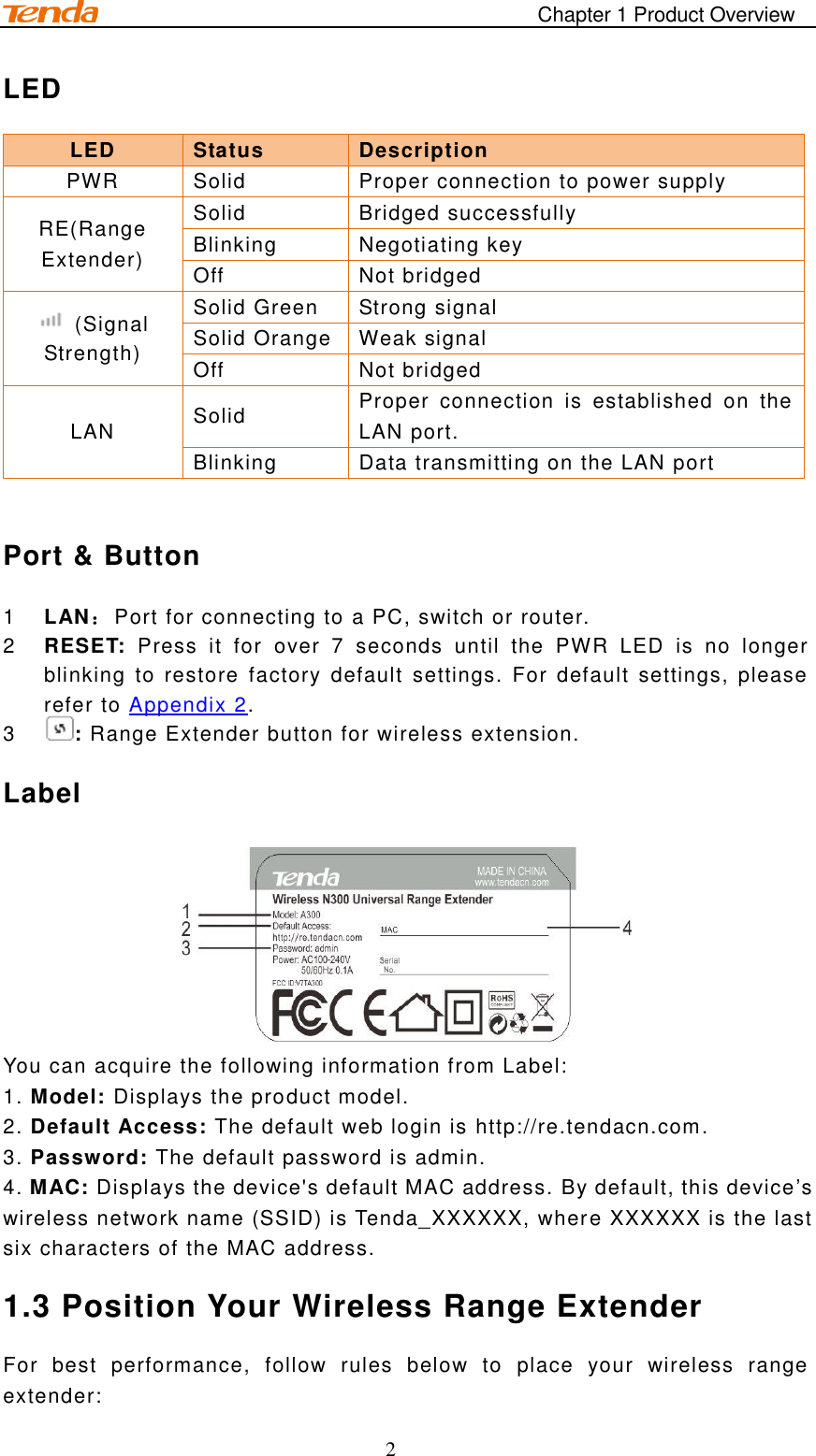                                                                                       Chapter 1 Product Overview 2 LED LED Status   Description PWR Solid   Proper connection to power supply RE(Range Extender) Solid   Bridged successfully Blinking   Negotiating key Off   Not bridged   (Signal Strength) Solid Green Strong signal Solid Orange Weak signal   Off   Not bridged LAN Solid Proper  connection  is  established  on  the LAN port. Blinking   Data transmitting on the LAN port  Port &amp; Button 1  LAN：Port for connecting to a PC, switch or router.   2  RESET:  Press  it  for  over  7  seconds  until  the  PWR  LED  is  no  longer blinking to  restore  factory  default  settings.  For default  settings, please refer to Appendix 2.   3  : Range Extender button for wireless extension.   Label  You can acquire the following information from Label:  1. Model: Displays the product model.   2. Default Access: The default web login is http://re.tendacn.com.   3. Password: The default password is admin.       4. MAC: Displays the device&apos;s default MAC address. By default, this device’s wireless network name (SSID) is Tenda_XXXXXX, where XXXXXX is the last six characters of the MAC address.   1.3 Position Your Wireless Range Extender For  best  performance,  follow  rules  below  to  place  your  wireless  range extender: 