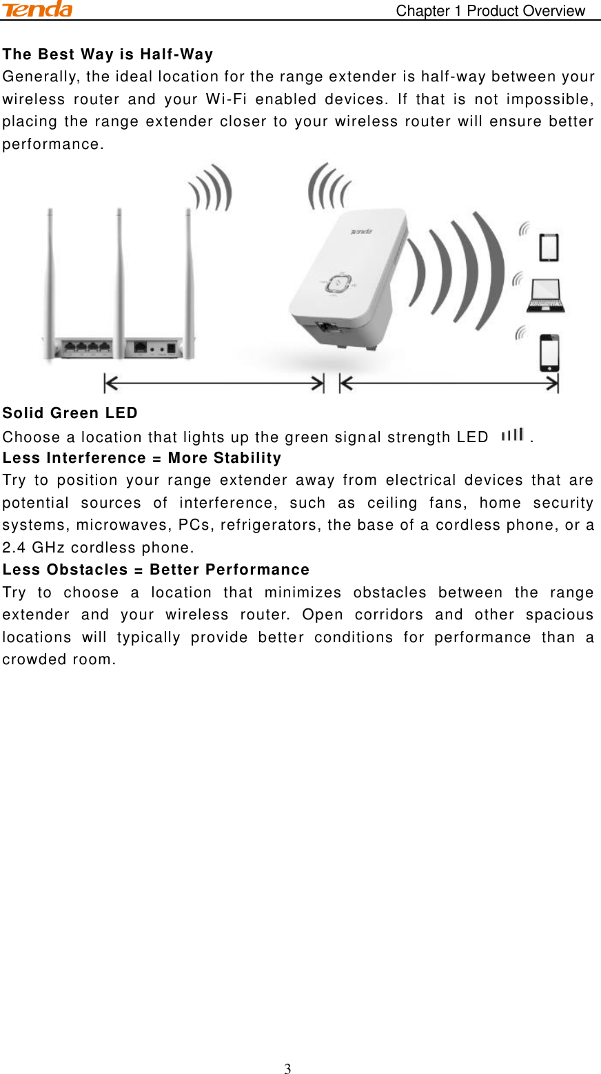                                                                                       Chapter 1 Product Overview 3 The Best Way is Half-Way Generally, the ideal location for the range extender is half-way between your wireless  router  and  your  Wi-Fi  enabled  devices.  If  that  is  not  impossible, placing the range extender closer to your wireless router will ensure better performance.  Solid Green LED Choose a location that lights up the green signal strength LED  .   Less Interference = More Stability   Try  to  position  your  range  extender  away  from  electrical  devices  that  are potential  sources  of  interference,  such  as  ceiling  fans,  home  security systems, microwaves, PCs, refrigerators, the base of a cordless phone, or a 2.4 GHz cordless phone. Less Obstacles = Better Performance Try  to  choose  a  location  that  minimizes  obstacles  between  the  range extender  and  your  wireless  router.  Open  corridors  and  other  spacious locations  will  typically  provide  better  conditions  for  performance  than  a crowded room.   
