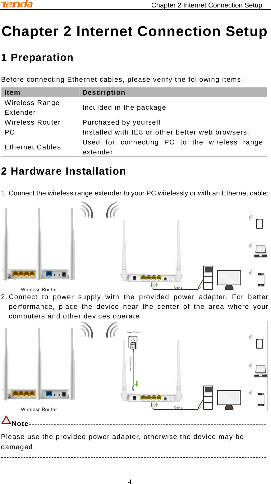                                    Chapter 2 Internet Connection Setup 4 Chapter 2 Internet Connection Setup 1 Preparation   Before connecting Ethernet cables, please verify the following items: Item   Description   Wireless Range Extender Inculded in the package Wireless Router Purchased by yourself PC Installed with IE8 or other better web browsers. Ethernet Cables Used for connecting PC to the wireless range extender   2 Hardware Installation 1. Connect the wireless range extender to your PC wirelessly or with an Ethernet cable;  2. Connect to power supply with the provided power adapter. For better performance, place the device near the center of the area where your computers and other devices operate.  Note------------------------------------------------------------------------------------- Please use the provided power adapter, otherwise the device may be damaged. ----------------------------------------------------------------------------------------------- 
