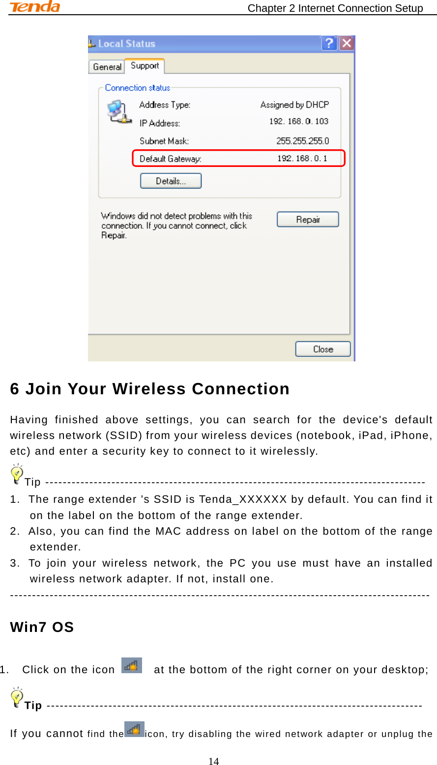                                    Chapter 2 Internet Connection Setup 14  6 Join Your Wireless Connection Having finished above settings, you can search for the device&apos;s default wireless network (SSID) from your wireless devices (notebook, iPad, iPhone, etc) and enter a security key to connect to it wirelessly. Tip -------------------------------------------------------------------------------------- 1. The range extender &apos;s SSID is Tenda_XXXXXX by default. You can find it on the label on the bottom of the range extender. 2. Also, you can find the MAC address on label on the bottom of the range extender.   3. To join your wireless network, the PC you use must have an installed wireless network adapter. If not, install one. ----------------------------------------------------------------------------------------------- Win7 OS 1. Click on the icon    at the bottom of the right corner on your desktop; Tip ------------------------------------------------------------------------------------- If you cannot find the icon, try disabling the wired network adapter or unplug the 