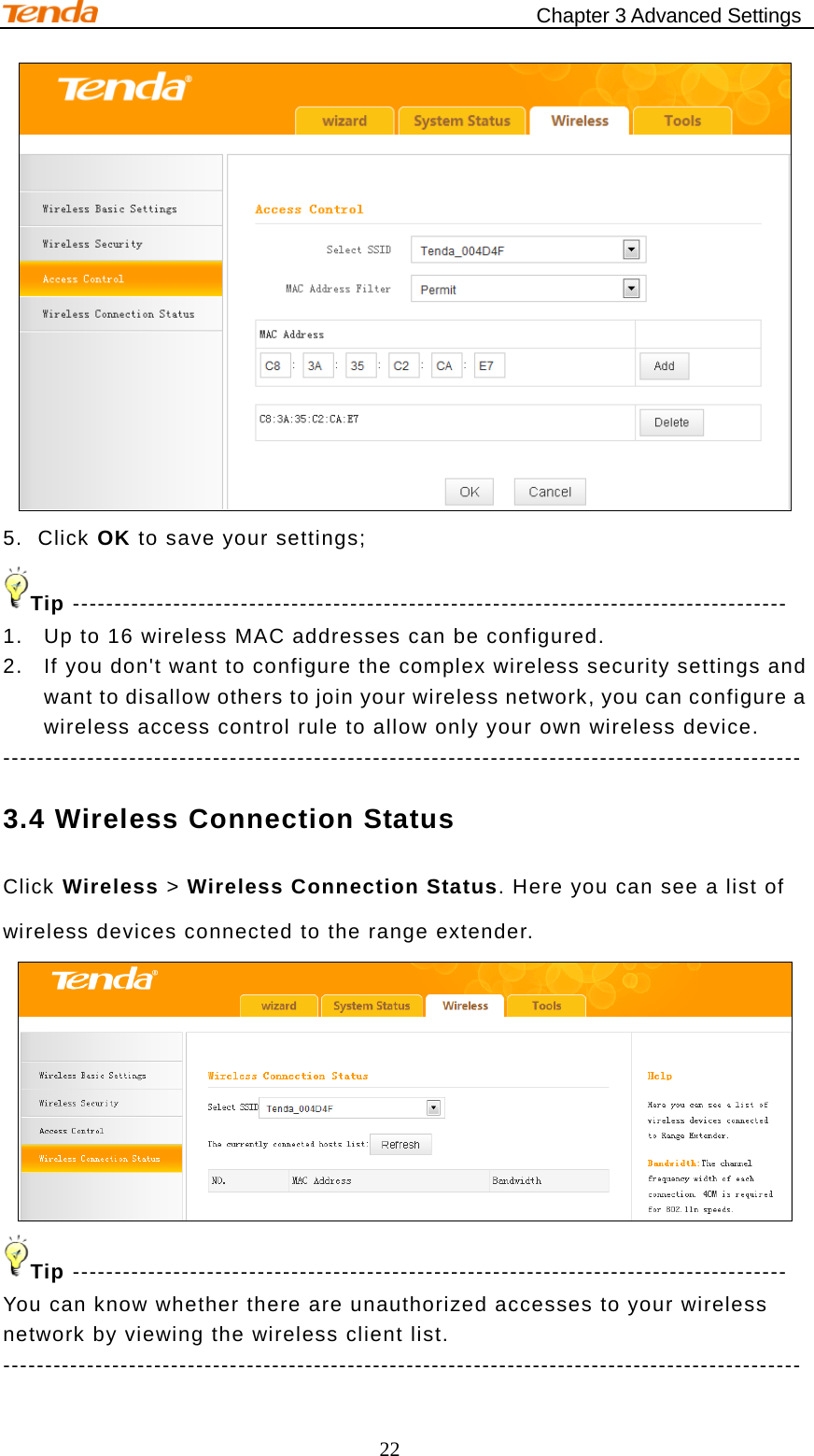                                            Chapter 3 Advanced Settings 22  5. Click OK to save your settings; Tip ------------------------------------------------------------------------------------- 1. Up to 16 wireless MAC addresses can be configured. 2. If you don&apos;t want to configure the complex wireless security settings and want to disallow others to join your wireless network, you can configure a wireless access control rule to allow only your own wireless device. ----------------------------------------------------------------------------------------------- 3.4 Wireless Connection Status Click Wireless &gt; Wireless Connection Status. Here you can see a list of wireless devices connected to the range extender.  Tip ------------------------------------------------------------------------------------- You can know whether there are unauthorized accesses to your wireless network by viewing the wireless client list. ----------------------------------------------------------------------------------------------- 