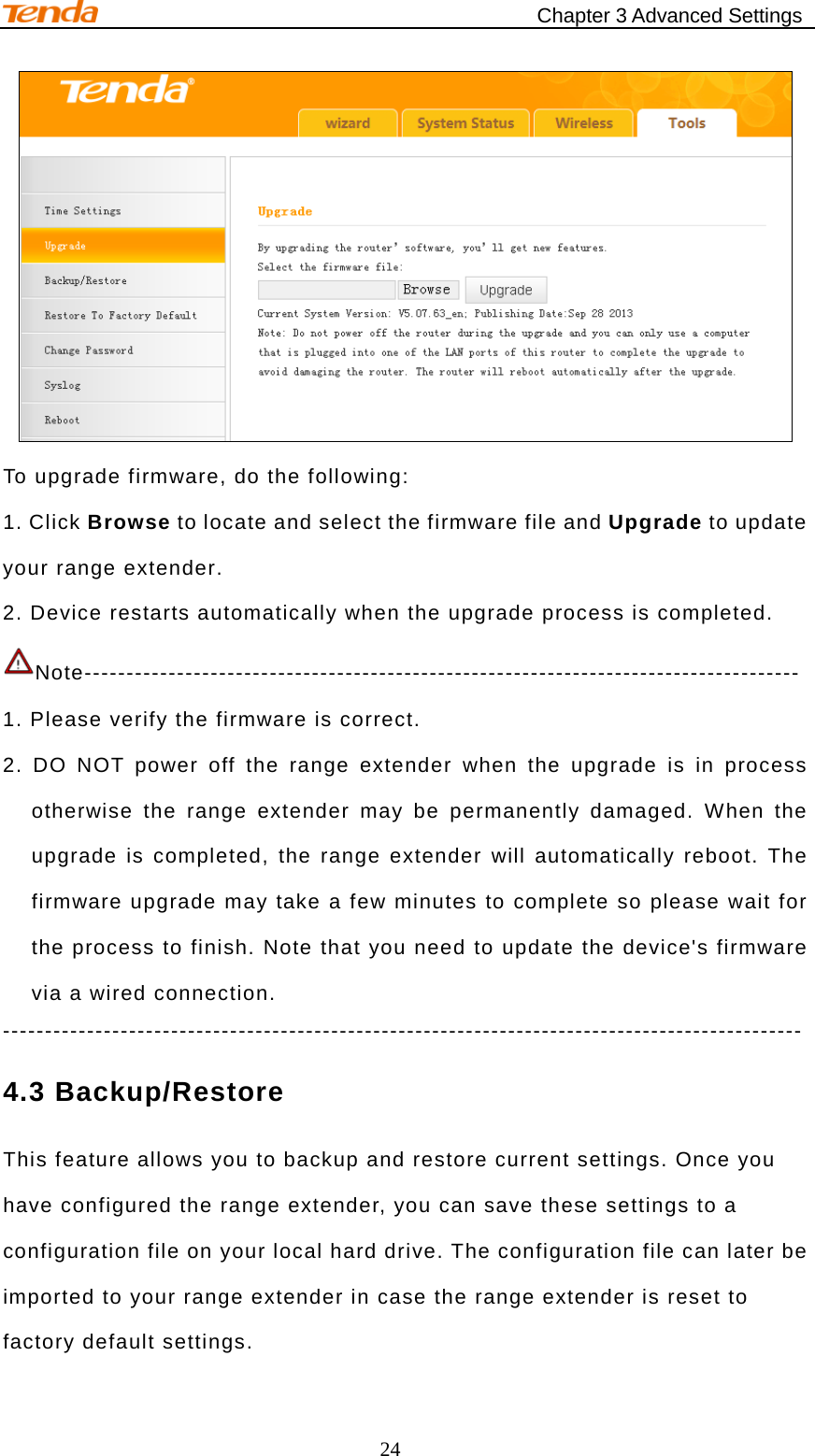                                            Chapter 3 Advanced Settings 24  To upgrade firmware, do the following: 1. Click Browse to locate and select the firmware file and Upgrade to update your range extender. 2. Device restarts automatically when the upgrade process is completed. Note-------------------------------------------------------------------------------------   1. Please verify the firmware is correct. 2. DO NOT power off the range extender when the upgrade is in process otherwise the range extender may be permanently damaged. When the upgrade is completed, the range extender will automatically reboot. The firmware upgrade may take a few minutes to complete so please wait for the process to finish. Note that you need to update the device&apos;s firmware via a wired connection. ----------------------------------------------------------------------------------------------- 4.3 Backup/Restore This feature allows you to backup and restore current settings. Once you have configured the range extender, you can save these settings to a configuration file on your local hard drive. The configuration file can later be imported to your range extender in case the range extender is reset to factory default settings. 