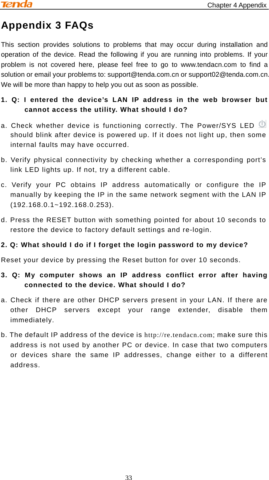                                                     Chapter 4 Appendix 33 Appendix 3 FAQs This section provides solutions to problems that may occur during installation and operation of the device. Read the following if you are running into problems. If your problem is not covered here, please feel free to go to www.tendacn.com to find a solution or email your problems to: support@tenda.com.cn or support02@tenda.com.cn. We will be more than happy to help you out as soon as possible. 1. Q: I entered the device’s LAN IP address in the web browser but cannot access the utility. What should I do? a. Check whether device is functioning correctly. The Power/SYS LED    should blink after device is powered up. If it does not light up, then some internal faults may have occurred. b. Verify physical connectivity by checking whether a corresponding port’s link LED lights up. If not, try a different cable.   c. Verify your PC obtains IP address automatically or configure the IP manually by keeping the IP in the same network segment with the LAN IP (192.168.0.1~192.168.0.253). d. Press the RESET button with something pointed for about 10 seconds to restore the device to factory default settings and re-login. 2. Q: What should I do if I forget the login password to my device? Reset your device by pressing the Reset button for over 10 seconds. 3. Q: My computer shows an IP address conflict error after having connected to the device. What should I do? a. Check if there are other DHCP servers present in your LAN. If there are other DHCP servers except your range extender, disable them immediately. b. The default IP address of the device is http://re.tendacn.com; make sure this address is not used by another PC or device. In case that two computers or devices share the same IP addresses, change either to a different address.    