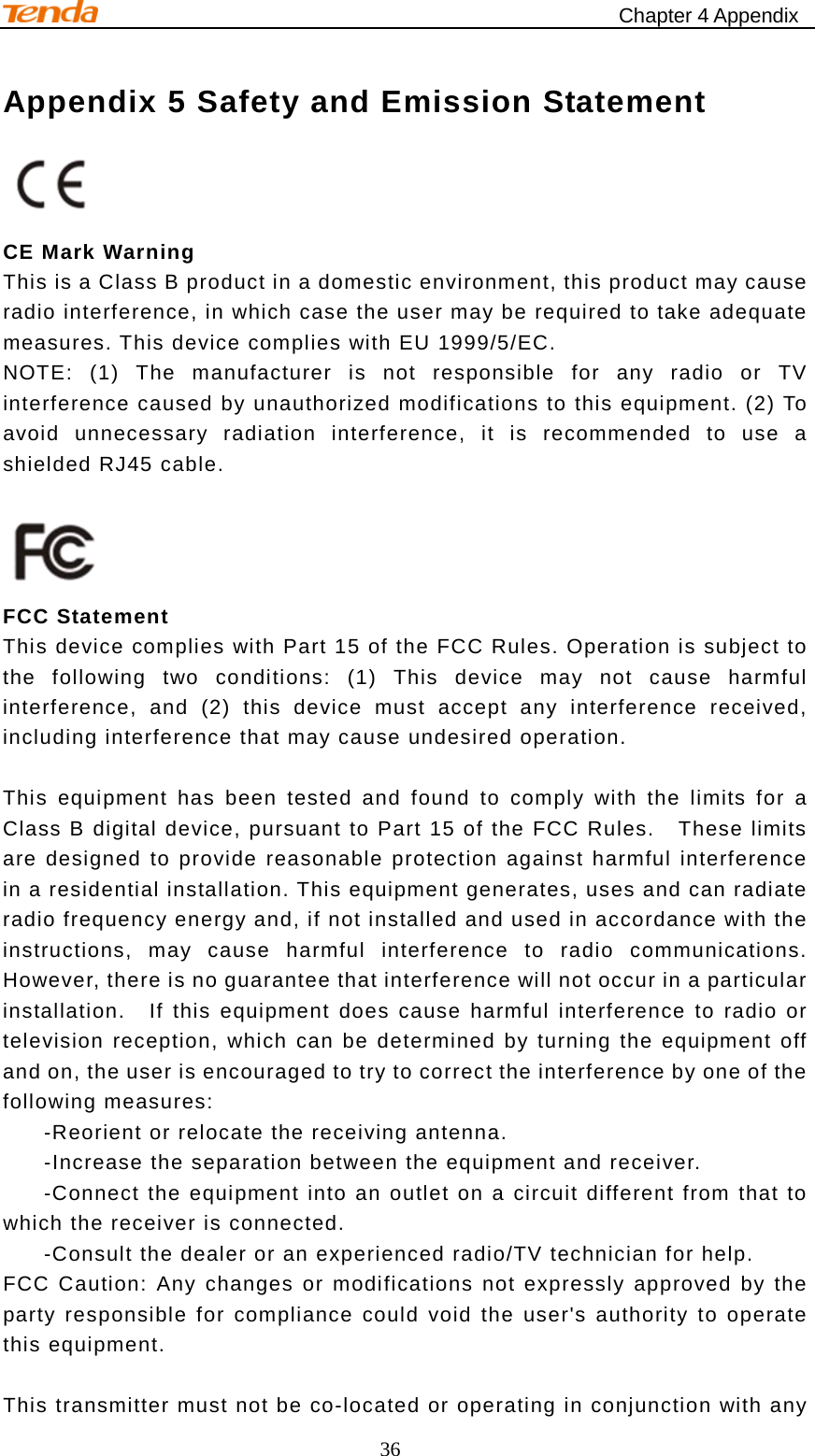                                                    Chapter 4 Appendix 36 Appendix 5 Safety and Emission Statement    CE Mark Warning This is a Class B product in a domestic environment, this product may cause radio interference, in which case the user may be required to take adequate measures. This device complies with EU 1999/5/EC. NOTE: (1) The manufacturer is not responsible for any radio or TV interference caused by unauthorized modifications to this equipment. (2) To avoid unnecessary radiation interference, it is recommended to use a shielded RJ45 cable.   FCC Statement This device complies with Part 15 of the FCC Rules. Operation is subject to the following two conditions: (1) This device may not cause harmful interference, and (2) this device must accept any interference received, including interference that may cause undesired operation.    This equipment has been tested and found to comply with the limits for a Class B digital device, pursuant to Part 15 of the FCC Rules.    These limits are designed to provide reasonable protection against harmful interference in a residential installation. This equipment generates, uses and can radiate radio frequency energy and, if not installed and used in accordance with the instructions, may cause harmful interference to radio communications.  However, there is no guarantee that interference will not occur in a particular installation.  If this equipment does cause harmful interference to radio or television reception, which can be determined by turning the equipment off and on, the user is encouraged to try to correct the interference by one of the following measures:   -Reorient or relocate the receiving antenna.   -Increase the separation between the equipment and receiver.   -Connect the equipment into an outlet on a circuit different from that to which the receiver is connected.   -Consult the dealer or an experienced radio/TV technician for help. FCC Caution: Any changes or modifications not expressly approved by the party responsible for compliance could void the user&apos;s authority to operate this equipment.    This transmitter must not be co-located or operating in conjunction with any 