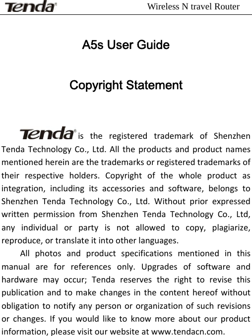                          Wireless N travel Router         A5s User Guide Copyright Statement istheregisteredtrademarkofShenzhenTendaTechnologyCo.,Ltd.Alltheproductsandproductnamesmentionedhereinarethetrademarksorregisteredtrademarksoftheirrespectiveholders.Copyrightofthewholeproductasintegration,includingitsaccessoriesandsoftware,belongstoShenzhenTendaTechnologyCo.,Ltd.WithoutpriorexpressedwrittenpermissionfromShenzhenTendaTechnologyCo.,Ltd,anyindividualorpartyisnotallowedtocopy,plagiarize,reproduce,ortranslateitintootherlanguages.Allphotosandproductspecificationsmentionedinthismanualareforreferencesonly.Upgradesofsoftwareandhardwaremayoccur;Tendareservestherighttorevisethispublicationandtomakechangesinthecontenthereofwithoutobligationtonotifyanypersonororganizationofsuchrevisionsorchanges.Ifyouwouldliketoknowmoreaboutourproductinformation,pleasevisitourwebsiteatwww.tendacn.com.