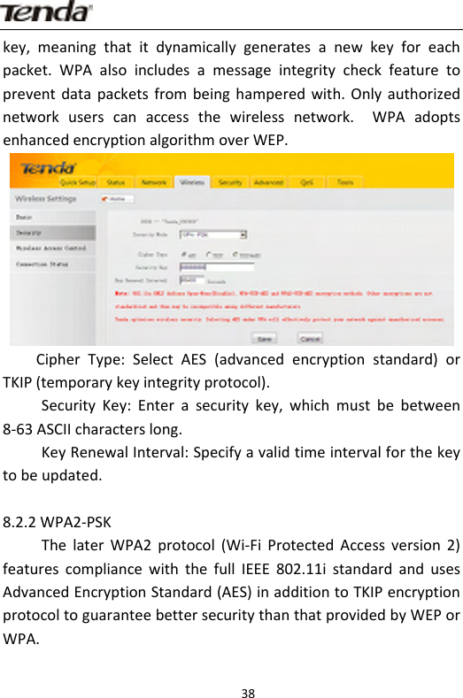                      38key,meaningthatitdynamicallygeneratesanewkeyforeachpacket.WPAalsoincludesamessageintegritycheckfeaturetopreventdatapacketsfrombeinghamperedwith.Onlyauthorizednetworkuserscanaccessthewirelessnetwork. WPAadoptsenhancedencryptionalgorithmoverWEP.CipherType:SelectAES(advancedencryptionstandard)orTKIP(temporarykeyintegrityprotocol).SecurityKey:Enterasecuritykey,whichmustbebetween8‐63ASCIIcharacterslong.KeyRenewalInterval:Specifyavalidtimeintervalforthekeytobeupdated.8.2.2WPA2‐PSKThelaterWPA2protocol(Wi‐FiProtectedAccessversion2)featurescompliancewiththefullIEEE802.11istandardandusesAdvancedEncryptionStandard(AES)inadditiontoTKIPencryptionprotocoltoguaranteebettersecuritythanthatprovidedbyWEPorWPA.