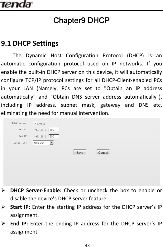                      43Chapter9 DHCP 9.1DHCPSettingsTheDynamicHostConfigurationProtocol(DHCP)isanautomaticconfigurationprotocolusedonIPnetworks.Ifyouenablethebuilt‐inDHCPserveronthisdevice,itwillautomaticallyconfigureTCP/IPprotocolsettingsforallDHCP‐Client‐enabledPCsinyourLAN(Namely,PCsaresetto&quot;ObtainanIPaddressautomatically&quot;and&quot;ObtainDNSserveraddressautomatically&quot;),includingIPaddress,subnetmask,gatewayandDNSetc,eliminatingtheneedformanualintervention.¾ DHCPServer‐Enable:Checkorunchecktheboxtoenableordisablethedevice’sDHCPserverfeature.¾ StartIP:EnterthestartingIPaddressfortheDHCPserver’sIPassignment.¾ EndIP:EntertheendingIPaddressfortheDHCPserver’sIPassignment.