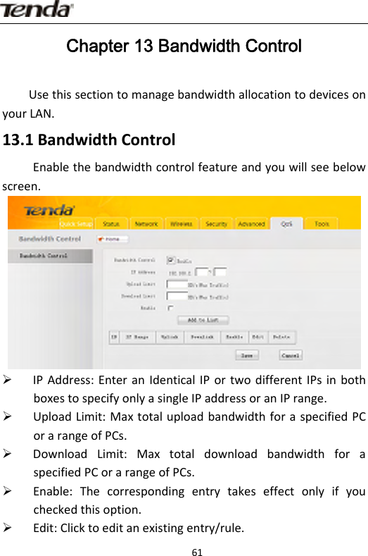                      61Chapter 13 Bandwidth Control UsethissectiontomanagebandwidthallocationtodevicesonyourLAN.13.1BandwidthControlEnablethebandwidthcontrolfeatureandyouwillseebelowscreen.¾ IPAddress:EnteranIdenticalIPortwodifferentIPsinbothboxestospecifyonlyasingleIPaddressoranIPrange.¾ UploadLimit:MaxtotaluploadbandwidthforaspecifiedPCorarangeofPCs.¾ DownloadLimit:MaxtotaldownloadbandwidthforaspecifiedPCorarangeofPCs.¾ Enable:Thecorrespondingentrytakeseffectonlyifyoucheckedthisoption.¾ Edit:Clicktoeditanexistingentry/rule.