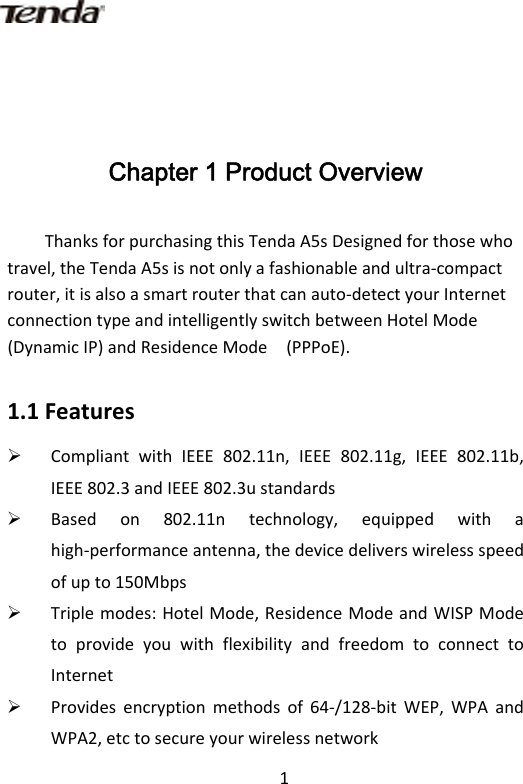 1Chapter 1 Product Overview ThanksforpurchasingthisTendaA5sDesignedforthosewhotravel,theTendaA5sisnotonlyafashionableandultra‐compactrouter,itisalsoasmartrouterthatcanauto‐detectyourInternetconnectiontypeandintelligentlyswitchbetweenHotelMode(DynamicIP)andResidenceMode (PPPoE).1.1Features¾ CompliantwithIEEE802.11n,IEEE802.11g,IEEE802.11b,IEEE802.3andIEEE802.3ustandards¾ Basedon802.11ntechnology,equippedwithahigh‐performanceantenna,thedevicedeliverswirelessspeedofupto150Mbps¾ Triplemodes:HotelMode,ResidenceModeandWISPModetoprovideyouwithflexibilityandfreedomtoconnecttoInternet¾ Providesencryptionmethodsof64‐/128‐bitWEP,WPAandWPA2,etctosecureyourwirelessnetwork