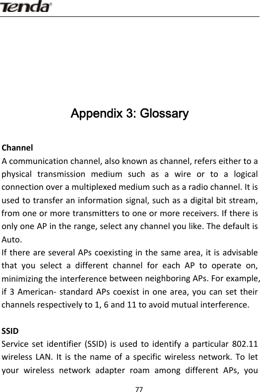                      77Appendix 3: Glossary ChannelAcommunicationchannel,alsoknownaschannel,referseithertoaphysicaltransmissionmediumsuchasawireortoalogicalconnectionoveramultiplexedmediumsuchasaradiochannel.Itisusedtotransferaninformationsignal,suchasadigitalbitstream,fromoneormoretransmitterstooneormorereceivers.IfthereisonlyoneAPintherange,selectanychannelyoulike.ThedefaultisAuto.IfthereareseveralAPscoexistinginthesamearea,itisadvisablethatyouselectadifferentchannelforeachAPtooperateon,minimizingtheinterferencebetweenneighboringAPs.Forexample,if3American‐ standardAPscoexistinonearea,youcansettheirchannelsrespectivelyto1,6and11toavoidmutualinterference.SSIDServicesetidentifier(SSID)isusedtoidentifyaparticular802.11wirelessLAN.Itisthenameofaspecificwirelessnetwork.ToletyourwirelessnetworkadapterroamamongdifferentAPs,you