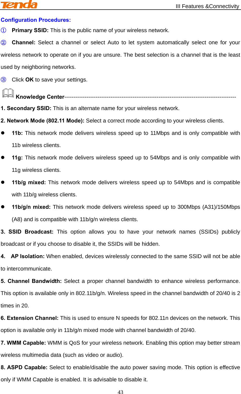                                                   III Features &amp;Connectivity 43 Configuration Procedures: ① Primary SSID: This is the public name of your wireless network. ② Channel: Select a channel or select Auto to let system automatically select one for your wireless network to operate on if you are unsure. The best selection is a channel that is the least used by neighboring networks. ③ Click OK to save your settings. Knowledge Center--------------------------------------------------------------------------------------------- 1. Secondary SSID: This is an alternate name for your wireless network. 2. Network Mode (802.11 Mode): Select a correct mode according to your wireless clients.  11b: This network mode delivers wireless speed up to 11Mbps and is only compatible with 11b wireless clients.  11g: This network mode delivers wireless speed up to 54Mbps and is only compatible with 11g wireless clients.  11b/g mixed: This network mode delivers wireless speed up to 54Mbps and is compatible with 11b/g wireless clients.  11b/g/n mixed: This network mode delivers wireless speed up to 300Mbps (A31)/150Mbps (A8) and is compatible with 11b/g/n wireless clients. 3. SSID Broadcast: This option allows you to have your network names (SSIDs) publicly broadcast or if you choose to disable it, the SSIDs will be hidden. 4.  AP Isolation: When enabled, devices wirelessly connected to the same SSID will not be able to intercommunicate. 5. Channel Bandwidth: Select a proper channel bandwidth to enhance wireless performance. This option is available only in 802.11b/g/n. Wireless speed in the channel bandwidth of 20/40 is 2 times in 20. 6. Extension Channel: This is used to ensure N speeds for 802.11n devices on the network. This option is available only in 11b/g/n mixed mode with channel bandwidth of 20/40. 7. WMM Capable: WMM is QoS for your wireless network. Enabling this option may better stream wireless multimedia data (such as video or audio). 8. ASPD Capable: Select to enable/disable the auto power saving mode. This option is effective only if WMM Capable is enabled. It is advisable to disable it. 