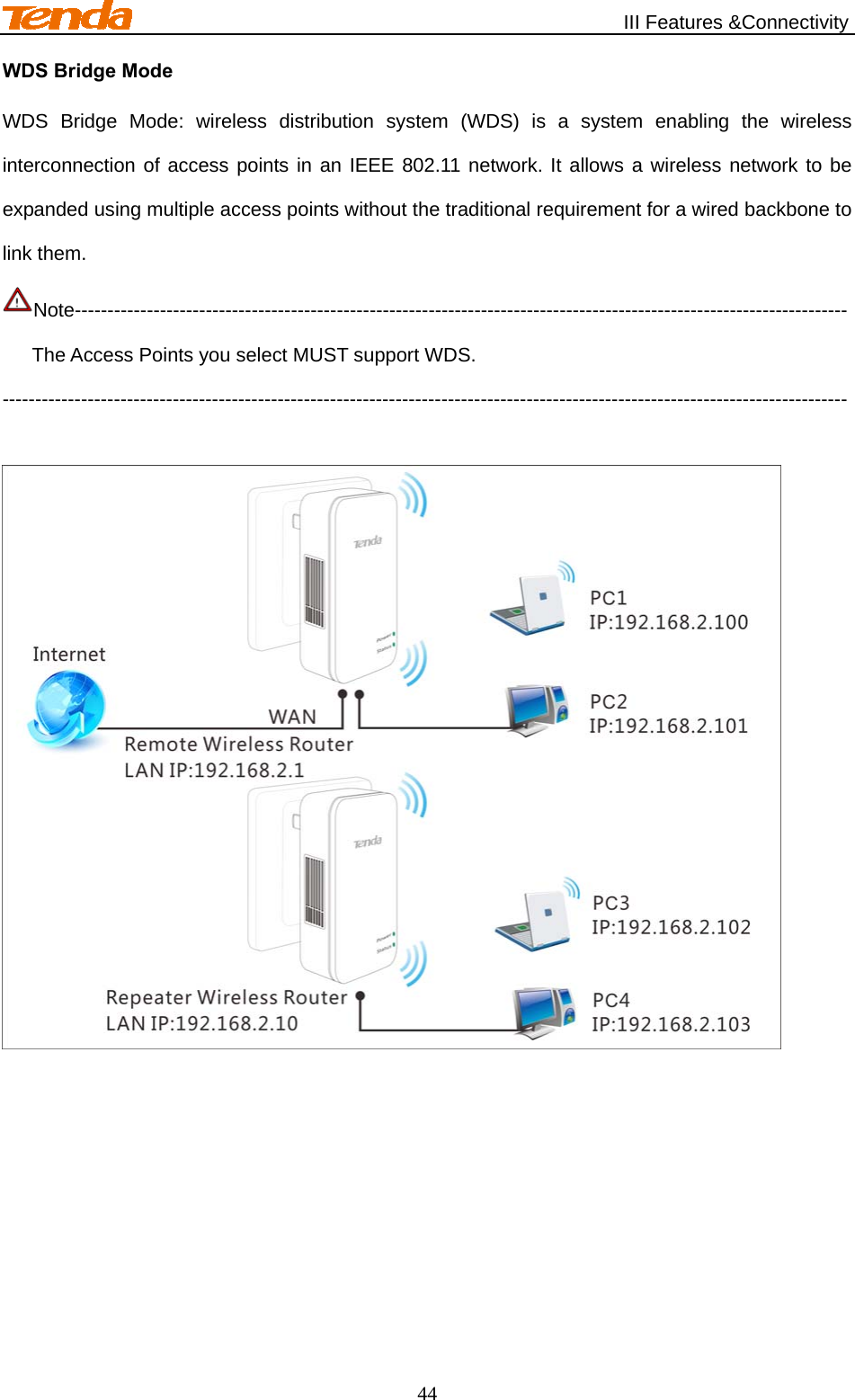                                                   III Features &amp;Connectivity 44 WDS Bridge Mode WDS Bridge Mode: wireless distribution system (WDS) is a system enabling the wireless interconnection of access points in an IEEE 802.11 network. It allows a wireless network to be expanded using multiple access points without the traditional requirement for a wired backbone to link them.   Note---------------------------------------------------------------------------------------------------------------------- The Access Points you select MUST support WDS. ---------------------------------------------------------------------------------------------------------------------------------   