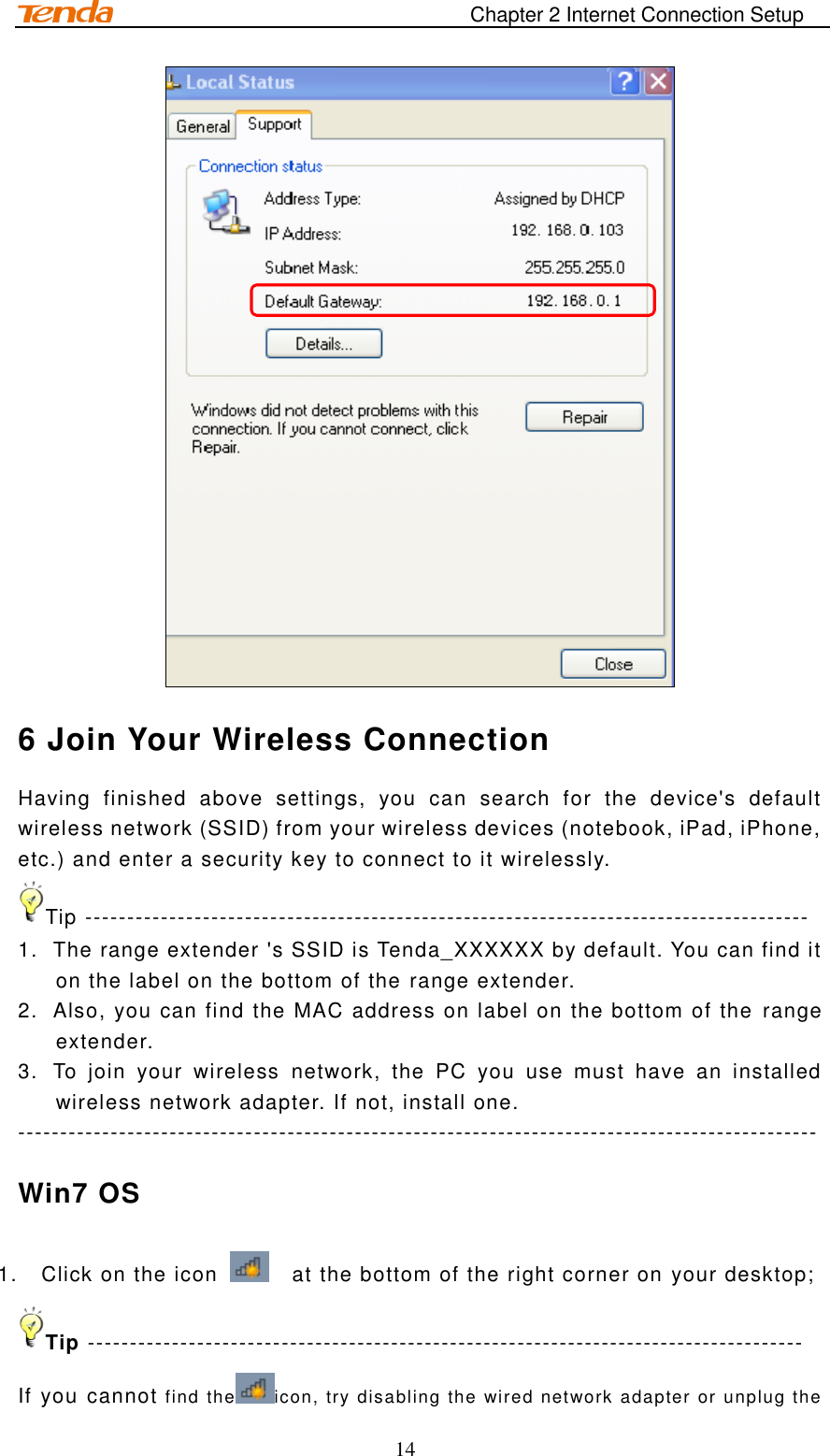                                                                       Chapter 2 Internet Connection Setup 14  6 Join Your Wireless Connection Having  finished  above  settings,  you  can  search  for  the  device&apos;s  default wireless network (SSID) from your wireless devices (notebook, iPad, iPhone, etc.) and enter a security key to connect to it wirelessly. Tip -------------------------------------------------------------------------------------- 1.  The range extender &apos;s SSID is Tenda_XXXXXX by default. You can find it on the label on the bottom of the range extender. 2.  Also, you can find the MAC address on label on the bottom of the  range extender.   3.  To  join  your  wireless  network,  the  PC  you  use  must  have  an  installed wireless network adapter. If not, install one. ----------------------------------------------------------------------------------------------- Win7 OS 1.  Click on the icon    at the bottom of the right corner on your desktop; Tip ------------------------------------------------------------------------------------- If you cannot find the icon, try disabling the wired network adapter or unplug the 