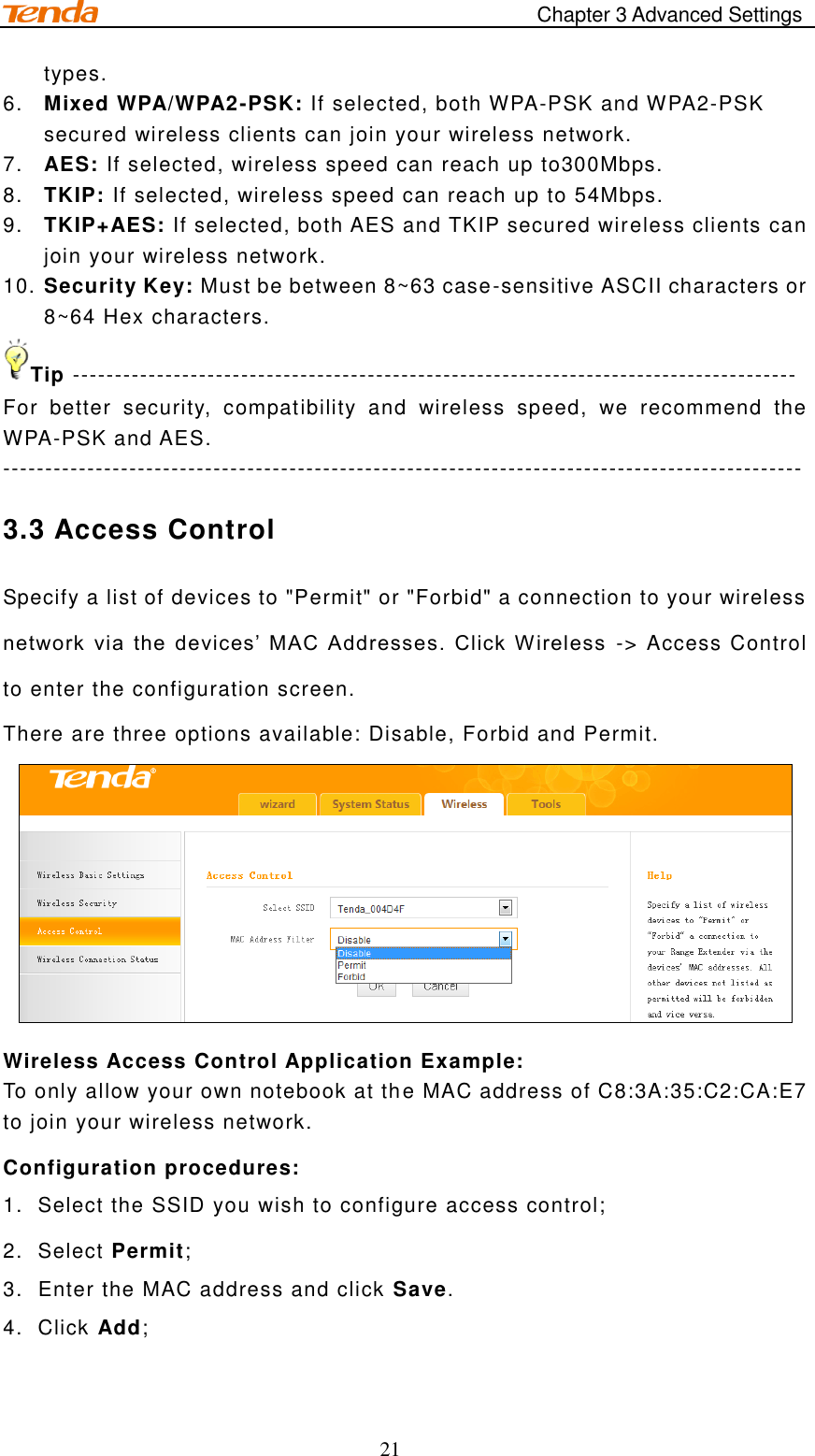                                            Chapter 3 Advanced Settings 21 types. 6. Mixed WPA/WPA2-PSK: If selected, both WPA-PSK and WPA2-PSK secured wireless clients can join your wireless network.  7. AES: If selected, wireless speed can reach up to300Mbps. 8. TKIP: If selected, wireless speed can reach up to 54Mbps. 9. TKIP+AES: If selected, both AES and TKIP secured wireless clients can join your wireless network. 10. Security Key: Must be between 8~63 case-sensitive ASCII characters or 8~64 Hex characters. Tip -------------------------------------------------------------------------------------- For  better  security,  compatibility  and  wireless  speed,  we  recommend  the WPA-PSK and AES. ----------------------------------------------------------------------------------------------- 3.3 Access Control Specify a list of devices to &quot;Permit&quot; or &quot;Forbid&quot; a connection to your wireless  network  via  the  devices’  MAC  Addresses.  Click W ireless  -&gt; Access Control to enter the configuration screen. There are three options available: Disable, Forbid and Permit.   Wireless Access Control Application Example: To only allow your own notebook at the MAC address of C8:3A:35:C2:CA:E7 to join your wireless network. Configuration procedures: 1.  Select the SSID you wish to configure access control; 2.  Select Permit; 3.  Enter the MAC address and click Save. 4.  Click Add; 