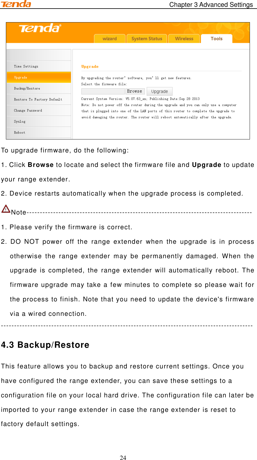                                            Chapter 3 Advanced Settings 24  To upgrade firmware, do the following: 1. Click Browse to locate and select the firmware file and Upgrade to update your range extender. 2. Device restarts automatically when the upgrade process is completed.  Note-------------------------------------------------------------------------------------   1. Please verify the firmware is correct. 2.  DO  NOT  power  off  the  range  extender  when  the  upgrade  is  in  process otherwise  the  range  extender  may  be  permanently  damaged.  When  the upgrade  is  completed,  the  range  extender  will automatically reboot.  The firmware upgrade may take a few minutes to complete so please wait for the process to finish. Note that you need to update the device&apos;s firmware via a wired connection. ----------------------------------------------------------------------------------------------- 4.3 Backup/Restore This feature allows you to backup and restore current settings. Once you have configured the range extender, you can save these settings to a configuration file on your local hard drive. The configuration file can later be imported to your range extender in case the range extender is reset to factory default settings. 